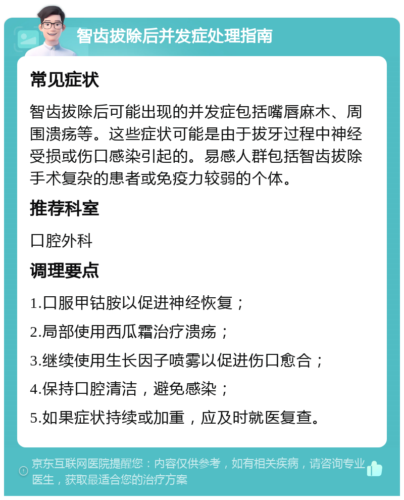 智齿拔除后并发症处理指南 常见症状 智齿拔除后可能出现的并发症包括嘴唇麻木、周围溃疡等。这些症状可能是由于拔牙过程中神经受损或伤口感染引起的。易感人群包括智齿拔除手术复杂的患者或免疫力较弱的个体。 推荐科室 口腔外科 调理要点 1.口服甲钴胺以促进神经恢复； 2.局部使用西瓜霜治疗溃疡； 3.继续使用生长因子喷雾以促进伤口愈合； 4.保持口腔清洁，避免感染； 5.如果症状持续或加重，应及时就医复查。