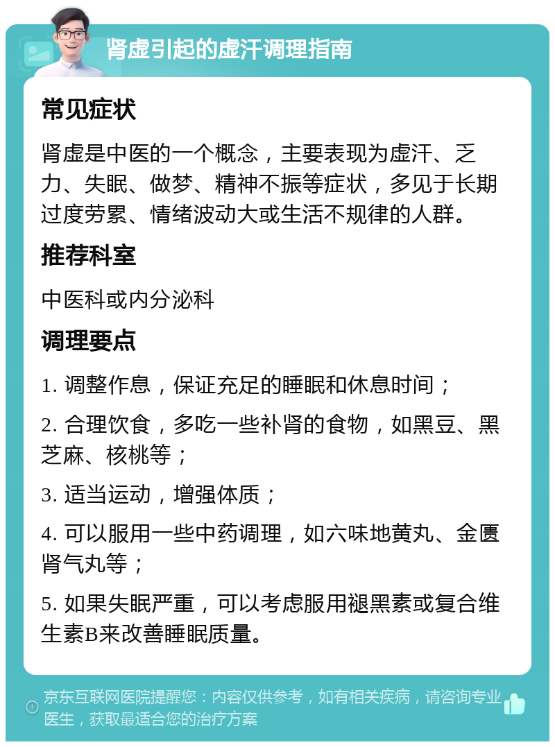 肾虚引起的虚汗调理指南 常见症状 肾虚是中医的一个概念，主要表现为虚汗、乏力、失眠、做梦、精神不振等症状，多见于长期过度劳累、情绪波动大或生活不规律的人群。 推荐科室 中医科或内分泌科 调理要点 1. 调整作息，保证充足的睡眠和休息时间； 2. 合理饮食，多吃一些补肾的食物，如黑豆、黑芝麻、核桃等； 3. 适当运动，增强体质； 4. 可以服用一些中药调理，如六味地黄丸、金匮肾气丸等； 5. 如果失眠严重，可以考虑服用褪黑素或复合维生素B来改善睡眠质量。