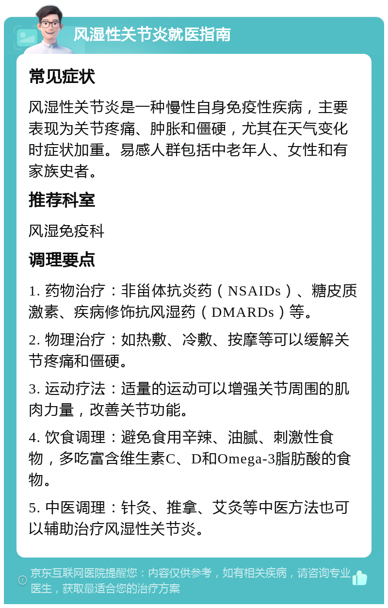 风湿性关节炎就医指南 常见症状 风湿性关节炎是一种慢性自身免疫性疾病，主要表现为关节疼痛、肿胀和僵硬，尤其在天气变化时症状加重。易感人群包括中老年人、女性和有家族史者。 推荐科室 风湿免疫科 调理要点 1. 药物治疗：非甾体抗炎药（NSAIDs）、糖皮质激素、疾病修饰抗风湿药（DMARDs）等。 2. 物理治疗：如热敷、冷敷、按摩等可以缓解关节疼痛和僵硬。 3. 运动疗法：适量的运动可以增强关节周围的肌肉力量，改善关节功能。 4. 饮食调理：避免食用辛辣、油腻、刺激性食物，多吃富含维生素C、D和Omega-3脂肪酸的食物。 5. 中医调理：针灸、推拿、艾灸等中医方法也可以辅助治疗风湿性关节炎。