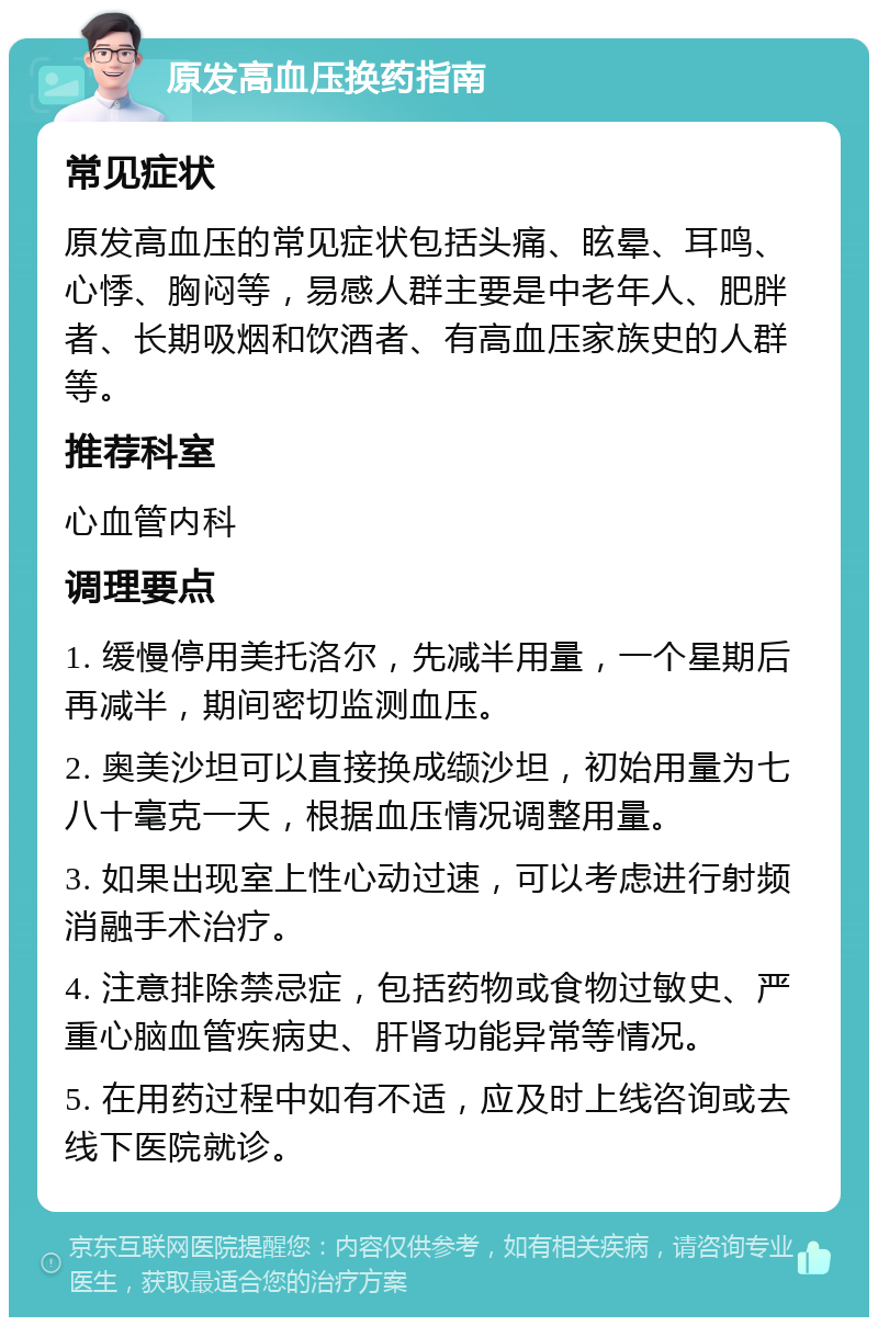 原发高血压换药指南 常见症状 原发高血压的常见症状包括头痛、眩晕、耳鸣、心悸、胸闷等，易感人群主要是中老年人、肥胖者、长期吸烟和饮酒者、有高血压家族史的人群等。 推荐科室 心血管内科 调理要点 1. 缓慢停用美托洛尔，先减半用量，一个星期后再减半，期间密切监测血压。 2. 奥美沙坦可以直接换成缬沙坦，初始用量为七八十毫克一天，根据血压情况调整用量。 3. 如果出现室上性心动过速，可以考虑进行射频消融手术治疗。 4. 注意排除禁忌症，包括药物或食物过敏史、严重心脑血管疾病史、肝肾功能异常等情况。 5. 在用药过程中如有不适，应及时上线咨询或去线下医院就诊。