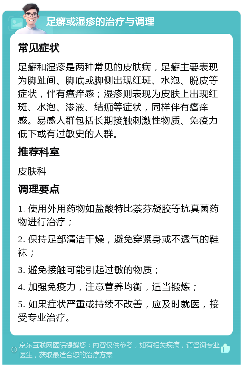 足癣或湿疹的治疗与调理 常见症状 足癣和湿疹是两种常见的皮肤病，足癣主要表现为脚趾间、脚底或脚侧出现红斑、水泡、脱皮等症状，伴有瘙痒感；湿疹则表现为皮肤上出现红斑、水泡、渗液、结痂等症状，同样伴有瘙痒感。易感人群包括长期接触刺激性物质、免疫力低下或有过敏史的人群。 推荐科室 皮肤科 调理要点 1. 使用外用药物如盐酸特比萘芬凝胶等抗真菌药物进行治疗； 2. 保持足部清洁干燥，避免穿紧身或不透气的鞋袜； 3. 避免接触可能引起过敏的物质； 4. 加强免疫力，注意营养均衡，适当锻炼； 5. 如果症状严重或持续不改善，应及时就医，接受专业治疗。