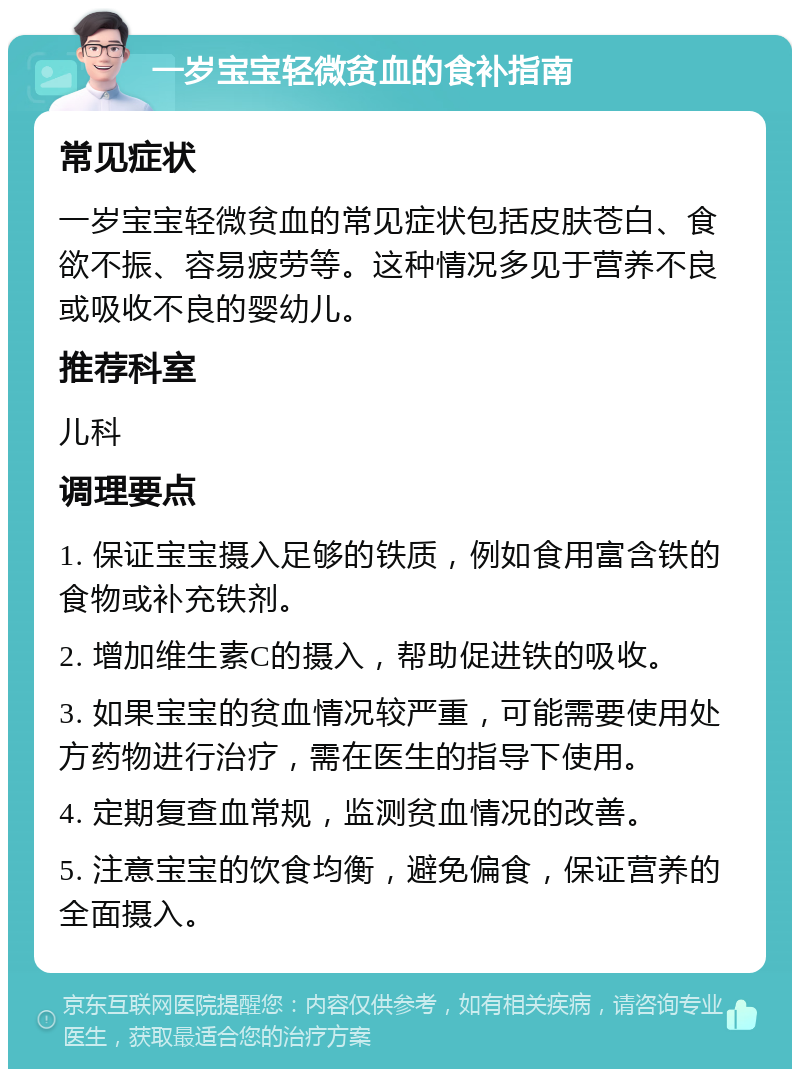 一岁宝宝轻微贫血的食补指南 常见症状 一岁宝宝轻微贫血的常见症状包括皮肤苍白、食欲不振、容易疲劳等。这种情况多见于营养不良或吸收不良的婴幼儿。 推荐科室 儿科 调理要点 1. 保证宝宝摄入足够的铁质，例如食用富含铁的食物或补充铁剂。 2. 增加维生素C的摄入，帮助促进铁的吸收。 3. 如果宝宝的贫血情况较严重，可能需要使用处方药物进行治疗，需在医生的指导下使用。 4. 定期复查血常规，监测贫血情况的改善。 5. 注意宝宝的饮食均衡，避免偏食，保证营养的全面摄入。