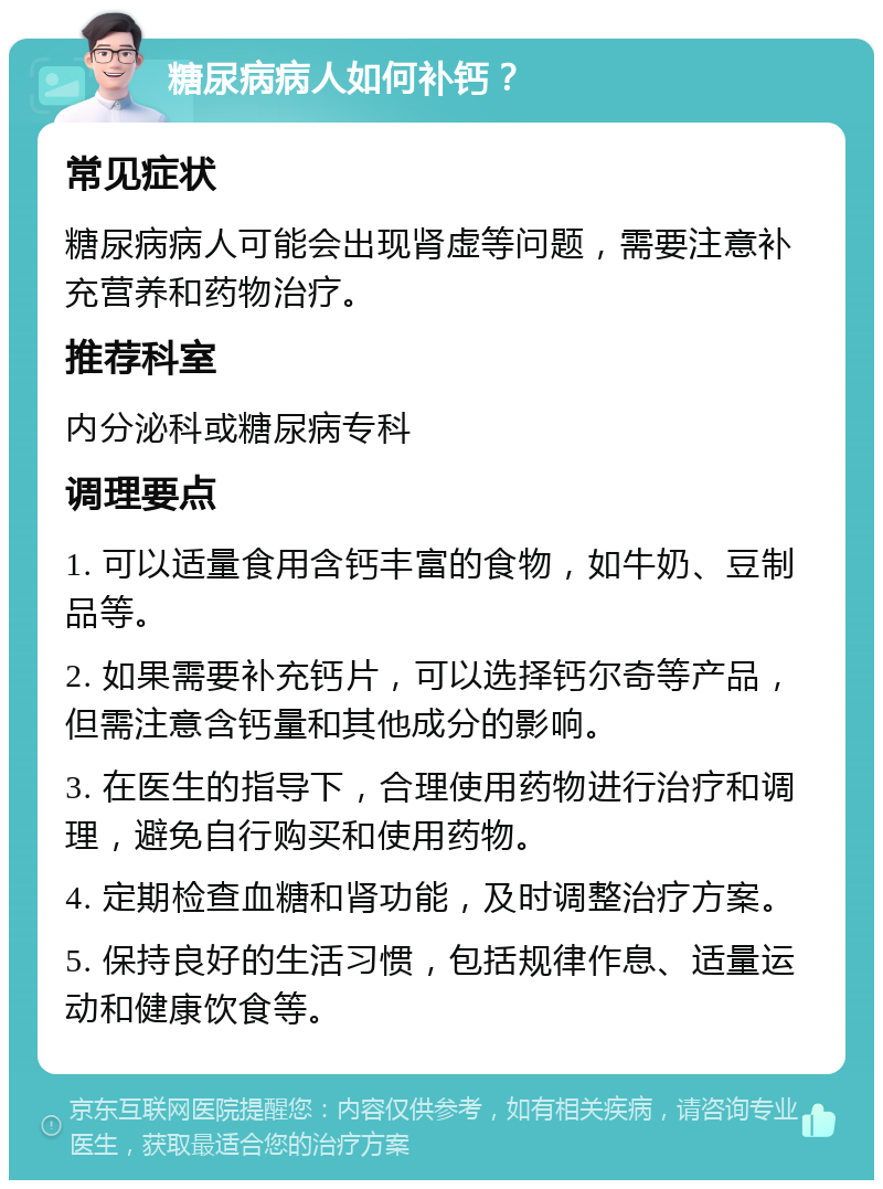 糖尿病病人如何补钙？ 常见症状 糖尿病病人可能会出现肾虚等问题，需要注意补充营养和药物治疗。 推荐科室 内分泌科或糖尿病专科 调理要点 1. 可以适量食用含钙丰富的食物，如牛奶、豆制品等。 2. 如果需要补充钙片，可以选择钙尔奇等产品，但需注意含钙量和其他成分的影响。 3. 在医生的指导下，合理使用药物进行治疗和调理，避免自行购买和使用药物。 4. 定期检查血糖和肾功能，及时调整治疗方案。 5. 保持良好的生活习惯，包括规律作息、适量运动和健康饮食等。