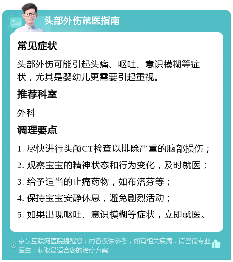 头部外伤就医指南 常见症状 头部外伤可能引起头痛、呕吐、意识模糊等症状，尤其是婴幼儿更需要引起重视。 推荐科室 外科 调理要点 1. 尽快进行头颅CT检查以排除严重的脑部损伤； 2. 观察宝宝的精神状态和行为变化，及时就医； 3. 给予适当的止痛药物，如布洛芬等； 4. 保持宝宝安静休息，避免剧烈活动； 5. 如果出现呕吐、意识模糊等症状，立即就医。