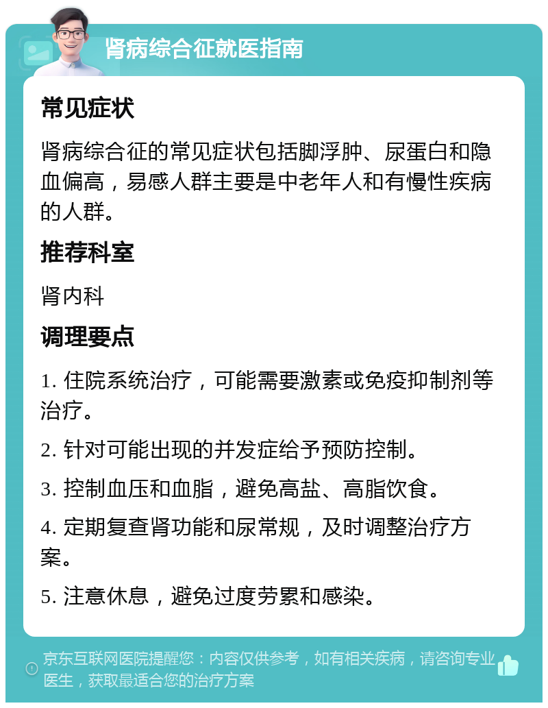 肾病综合征就医指南 常见症状 肾病综合征的常见症状包括脚浮肿、尿蛋白和隐血偏高，易感人群主要是中老年人和有慢性疾病的人群。 推荐科室 肾内科 调理要点 1. 住院系统治疗，可能需要激素或免疫抑制剂等治疗。 2. 针对可能出现的并发症给予预防控制。 3. 控制血压和血脂，避免高盐、高脂饮食。 4. 定期复查肾功能和尿常规，及时调整治疗方案。 5. 注意休息，避免过度劳累和感染。