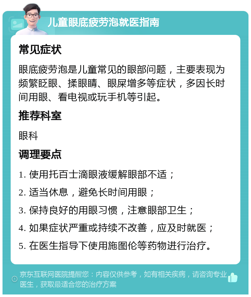 儿童眼底疲劳泡就医指南 常见症状 眼底疲劳泡是儿童常见的眼部问题，主要表现为频繁眨眼、揉眼睛、眼屎增多等症状，多因长时间用眼、看电视或玩手机等引起。 推荐科室 眼科 调理要点 1. 使用托百士滴眼液缓解眼部不适； 2. 适当休息，避免长时间用眼； 3. 保持良好的用眼习惯，注意眼部卫生； 4. 如果症状严重或持续不改善，应及时就医； 5. 在医生指导下使用施图伦等药物进行治疗。