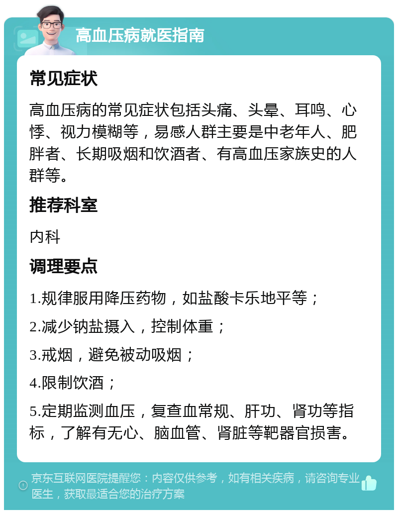 高血压病就医指南 常见症状 高血压病的常见症状包括头痛、头晕、耳鸣、心悸、视力模糊等，易感人群主要是中老年人、肥胖者、长期吸烟和饮酒者、有高血压家族史的人群等。 推荐科室 内科 调理要点 1.规律服用降压药物，如盐酸卡乐地平等； 2.减少钠盐摄入，控制体重； 3.戒烟，避免被动吸烟； 4.限制饮酒； 5.定期监测血压，复查血常规、肝功、肾功等指标，了解有无心、脑血管、肾脏等靶器官损害。