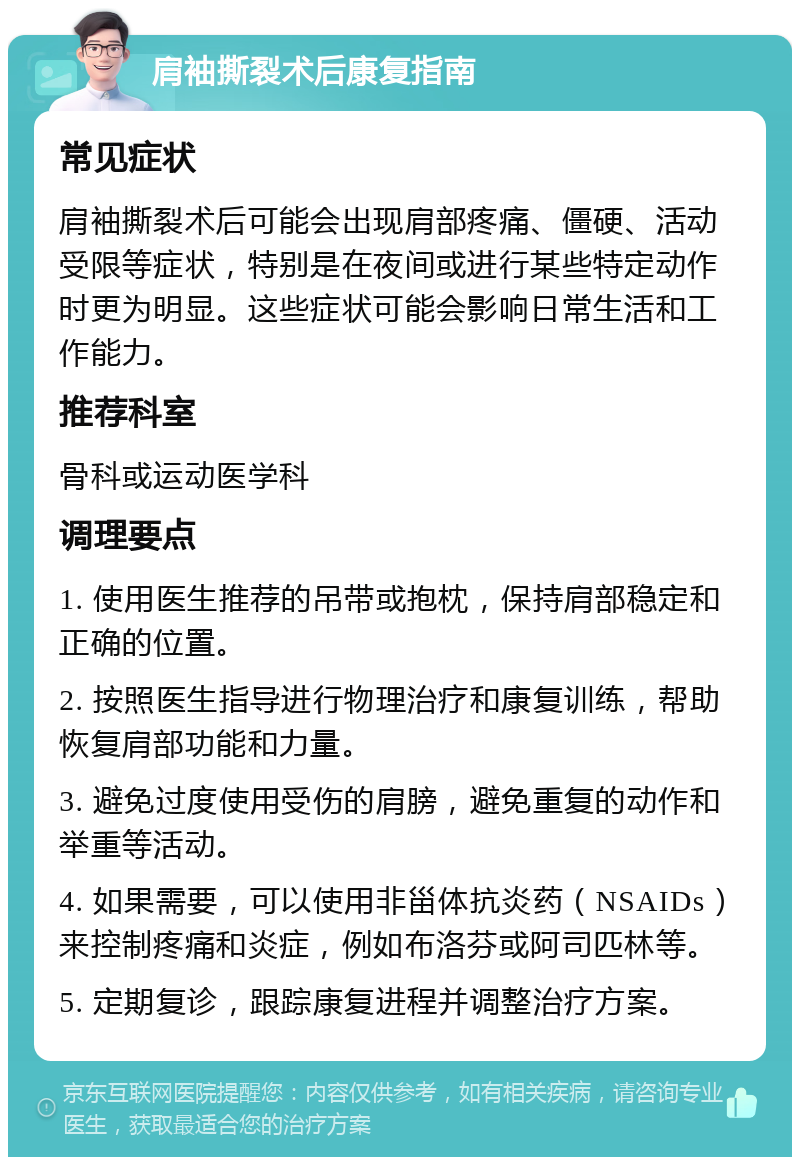 肩袖撕裂术后康复指南 常见症状 肩袖撕裂术后可能会出现肩部疼痛、僵硬、活动受限等症状，特别是在夜间或进行某些特定动作时更为明显。这些症状可能会影响日常生活和工作能力。 推荐科室 骨科或运动医学科 调理要点 1. 使用医生推荐的吊带或抱枕，保持肩部稳定和正确的位置。 2. 按照医生指导进行物理治疗和康复训练，帮助恢复肩部功能和力量。 3. 避免过度使用受伤的肩膀，避免重复的动作和举重等活动。 4. 如果需要，可以使用非甾体抗炎药（NSAIDs）来控制疼痛和炎症，例如布洛芬或阿司匹林等。 5. 定期复诊，跟踪康复进程并调整治疗方案。