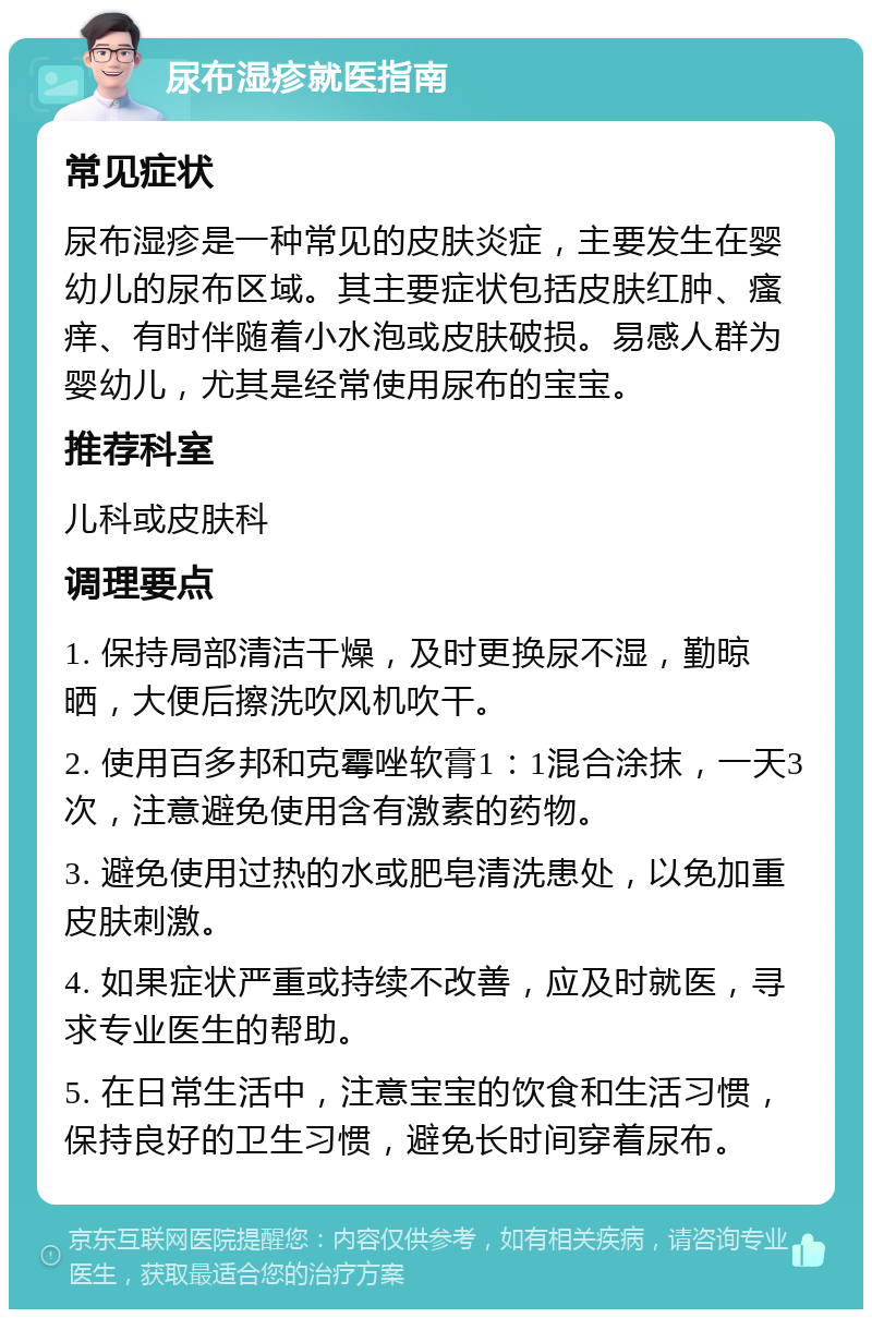 尿布湿疹就医指南 常见症状 尿布湿疹是一种常见的皮肤炎症，主要发生在婴幼儿的尿布区域。其主要症状包括皮肤红肿、瘙痒、有时伴随着小水泡或皮肤破损。易感人群为婴幼儿，尤其是经常使用尿布的宝宝。 推荐科室 儿科或皮肤科 调理要点 1. 保持局部清洁干燥，及时更换尿不湿，勤晾晒，大便后擦洗吹风机吹干。 2. 使用百多邦和克霉唑软膏1：1混合涂抹，一天3次，注意避免使用含有激素的药物。 3. 避免使用过热的水或肥皂清洗患处，以免加重皮肤刺激。 4. 如果症状严重或持续不改善，应及时就医，寻求专业医生的帮助。 5. 在日常生活中，注意宝宝的饮食和生活习惯，保持良好的卫生习惯，避免长时间穿着尿布。