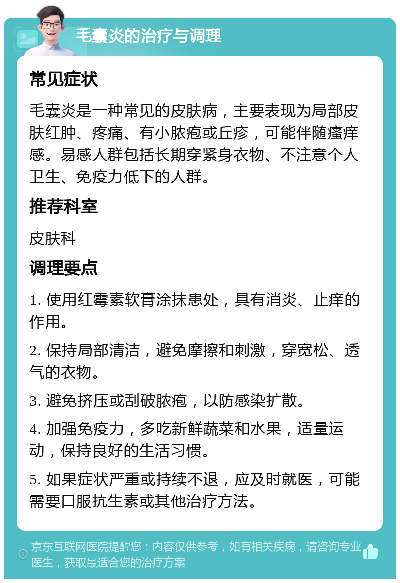 毛囊炎的治疗与调理 常见症状 毛囊炎是一种常见的皮肤病，主要表现为局部皮肤红肿、疼痛、有小脓疱或丘疹，可能伴随瘙痒感。易感人群包括长期穿紧身衣物、不注意个人卫生、免疫力低下的人群。 推荐科室 皮肤科 调理要点 1. 使用红霉素软膏涂抹患处，具有消炎、止痒的作用。 2. 保持局部清洁，避免摩擦和刺激，穿宽松、透气的衣物。 3. 避免挤压或刮破脓疱，以防感染扩散。 4. 加强免疫力，多吃新鲜蔬菜和水果，适量运动，保持良好的生活习惯。 5. 如果症状严重或持续不退，应及时就医，可能需要口服抗生素或其他治疗方法。