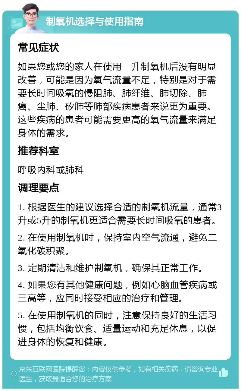 制氧机选择与使用指南 常见症状 如果您或您的家人在使用一升制氧机后没有明显改善，可能是因为氧气流量不足，特别是对于需要长时间吸氧的慢阻肺、肺纤维、肺切除、肺癌、尘肺、矽肺等肺部疾病患者来说更为重要。这些疾病的患者可能需要更高的氧气流量来满足身体的需求。 推荐科室 呼吸内科或肺科 调理要点 1. 根据医生的建议选择合适的制氧机流量，通常3升或5升的制氧机更适合需要长时间吸氧的患者。 2. 在使用制氧机时，保持室内空气流通，避免二氧化碳积聚。 3. 定期清洁和维护制氧机，确保其正常工作。 4. 如果您有其他健康问题，例如心脑血管疾病或三高等，应同时接受相应的治疗和管理。 5. 在使用制氧机的同时，注意保持良好的生活习惯，包括均衡饮食、适量运动和充足休息，以促进身体的恢复和健康。