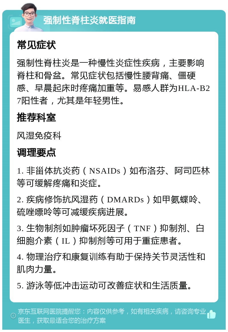 强制性脊柱炎就医指南 常见症状 强制性脊柱炎是一种慢性炎症性疾病，主要影响脊柱和骨盆。常见症状包括慢性腰背痛、僵硬感、早晨起床时疼痛加重等。易感人群为HLA-B27阳性者，尤其是年轻男性。 推荐科室 风湿免疫科 调理要点 1. 非甾体抗炎药（NSAIDs）如布洛芬、阿司匹林等可缓解疼痛和炎症。 2. 疾病修饰抗风湿药（DMARDs）如甲氨蝶呤、硫唑嘌呤等可减缓疾病进展。 3. 生物制剂如肿瘤坏死因子（TNF）抑制剂、白细胞介素（IL）抑制剂等可用于重症患者。 4. 物理治疗和康复训练有助于保持关节灵活性和肌肉力量。 5. 游泳等低冲击运动可改善症状和生活质量。