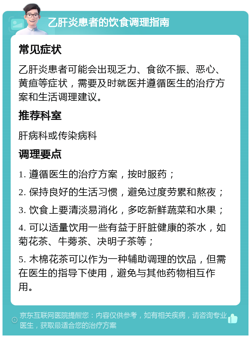 乙肝炎患者的饮食调理指南 常见症状 乙肝炎患者可能会出现乏力、食欲不振、恶心、黄疸等症状，需要及时就医并遵循医生的治疗方案和生活调理建议。 推荐科室 肝病科或传染病科 调理要点 1. 遵循医生的治疗方案，按时服药； 2. 保持良好的生活习惯，避免过度劳累和熬夜； 3. 饮食上要清淡易消化，多吃新鲜蔬菜和水果； 4. 可以适量饮用一些有益于肝脏健康的茶水，如菊花茶、牛蒡茶、决明子茶等； 5. 木棉花茶可以作为一种辅助调理的饮品，但需在医生的指导下使用，避免与其他药物相互作用。