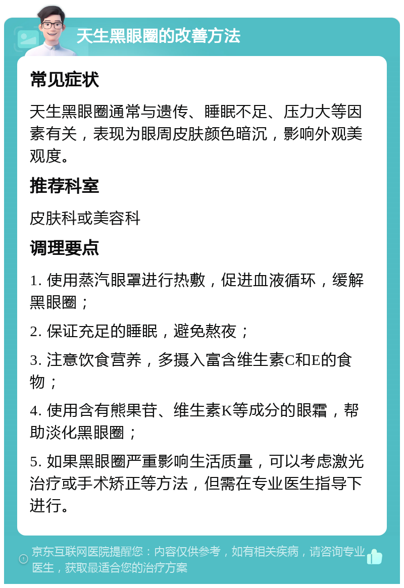 天生黑眼圈的改善方法 常见症状 天生黑眼圈通常与遗传、睡眠不足、压力大等因素有关，表现为眼周皮肤颜色暗沉，影响外观美观度。 推荐科室 皮肤科或美容科 调理要点 1. 使用蒸汽眼罩进行热敷，促进血液循环，缓解黑眼圈； 2. 保证充足的睡眠，避免熬夜； 3. 注意饮食营养，多摄入富含维生素C和E的食物； 4. 使用含有熊果苷、维生素K等成分的眼霜，帮助淡化黑眼圈； 5. 如果黑眼圈严重影响生活质量，可以考虑激光治疗或手术矫正等方法，但需在专业医生指导下进行。