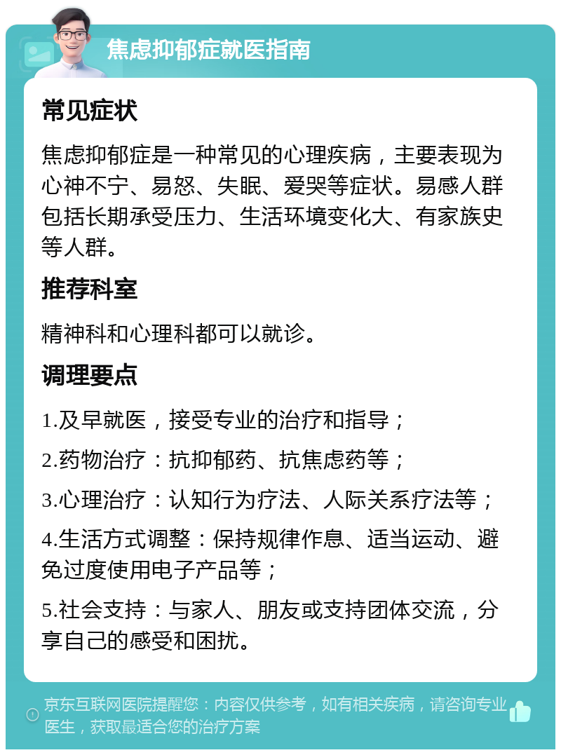 焦虑抑郁症就医指南 常见症状 焦虑抑郁症是一种常见的心理疾病，主要表现为心神不宁、易怒、失眠、爱哭等症状。易感人群包括长期承受压力、生活环境变化大、有家族史等人群。 推荐科室 精神科和心理科都可以就诊。 调理要点 1.及早就医，接受专业的治疗和指导； 2.药物治疗：抗抑郁药、抗焦虑药等； 3.心理治疗：认知行为疗法、人际关系疗法等； 4.生活方式调整：保持规律作息、适当运动、避免过度使用电子产品等； 5.社会支持：与家人、朋友或支持团体交流，分享自己的感受和困扰。