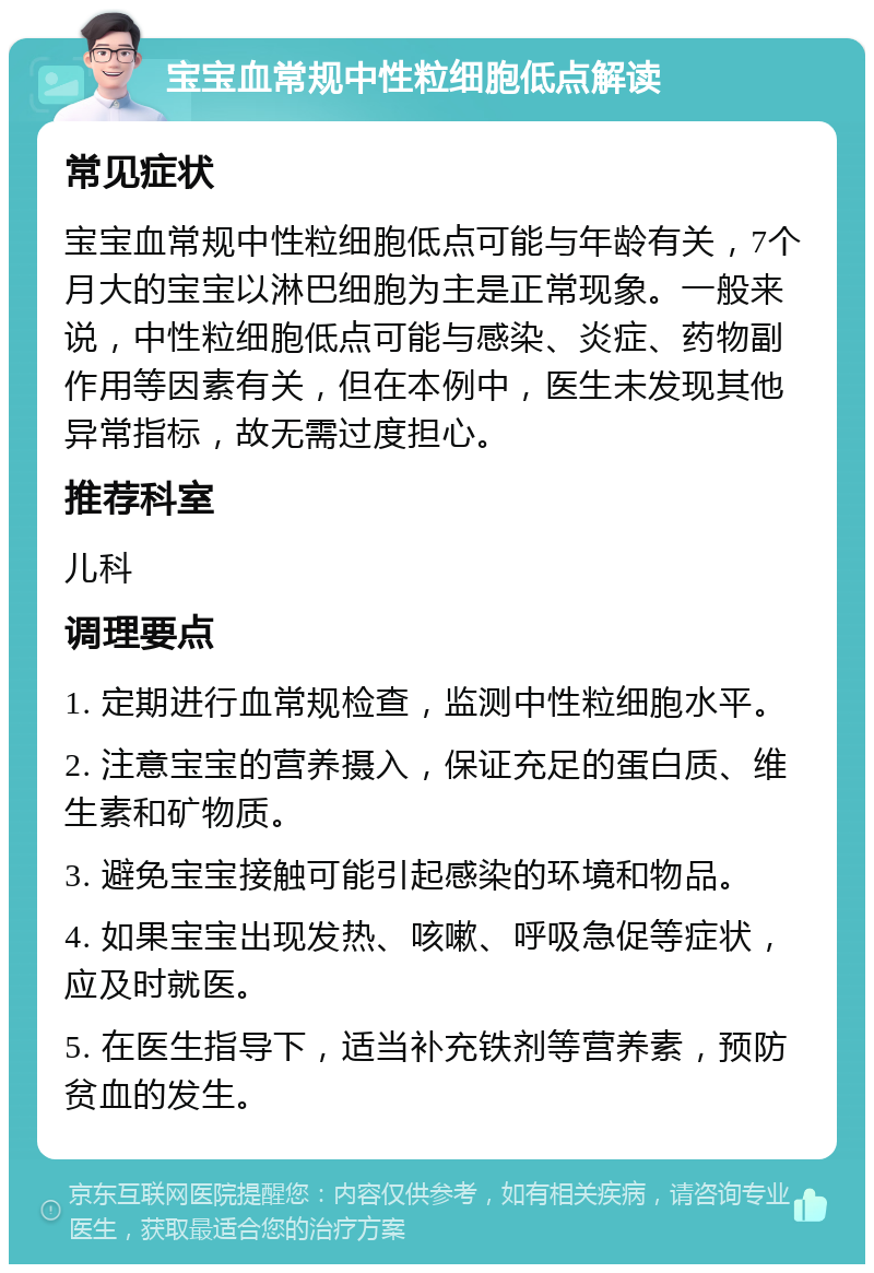 宝宝血常规中性粒细胞低点解读 常见症状 宝宝血常规中性粒细胞低点可能与年龄有关，7个月大的宝宝以淋巴细胞为主是正常现象。一般来说，中性粒细胞低点可能与感染、炎症、药物副作用等因素有关，但在本例中，医生未发现其他异常指标，故无需过度担心。 推荐科室 儿科 调理要点 1. 定期进行血常规检查，监测中性粒细胞水平。 2. 注意宝宝的营养摄入，保证充足的蛋白质、维生素和矿物质。 3. 避免宝宝接触可能引起感染的环境和物品。 4. 如果宝宝出现发热、咳嗽、呼吸急促等症状，应及时就医。 5. 在医生指导下，适当补充铁剂等营养素，预防贫血的发生。