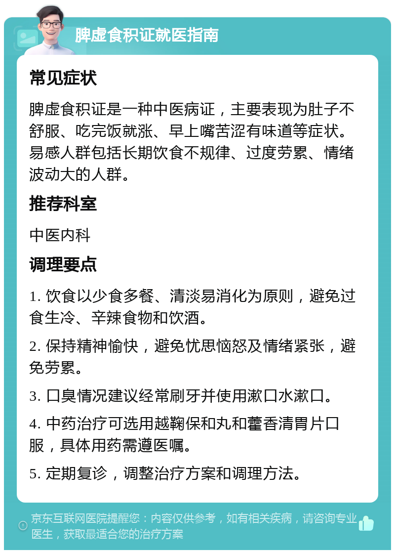 脾虚食积证就医指南 常见症状 脾虚食积证是一种中医病证，主要表现为肚子不舒服、吃完饭就涨、早上嘴苦涩有味道等症状。易感人群包括长期饮食不规律、过度劳累、情绪波动大的人群。 推荐科室 中医内科 调理要点 1. 饮食以少食多餐、清淡易消化为原则，避免过食生冷、辛辣食物和饮酒。 2. 保持精神愉快，避免忧思恼怒及情绪紧张，避免劳累。 3. 口臭情况建议经常刷牙并使用漱口水漱口。 4. 中药治疗可选用越鞠保和丸和藿香清胃片口服，具体用药需遵医嘱。 5. 定期复诊，调整治疗方案和调理方法。