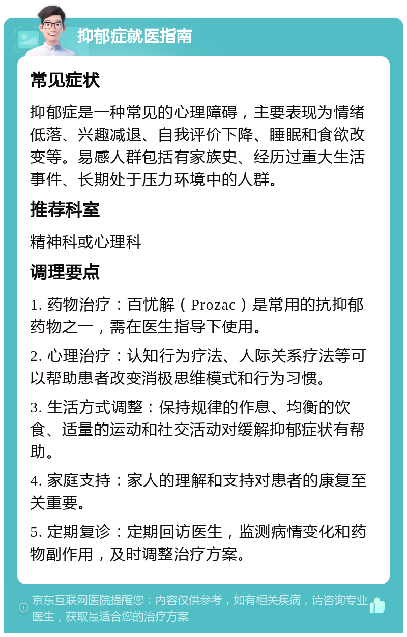 抑郁症就医指南 常见症状 抑郁症是一种常见的心理障碍，主要表现为情绪低落、兴趣减退、自我评价下降、睡眠和食欲改变等。易感人群包括有家族史、经历过重大生活事件、长期处于压力环境中的人群。 推荐科室 精神科或心理科 调理要点 1. 药物治疗：百忧解（Prozac）是常用的抗抑郁药物之一，需在医生指导下使用。 2. 心理治疗：认知行为疗法、人际关系疗法等可以帮助患者改变消极思维模式和行为习惯。 3. 生活方式调整：保持规律的作息、均衡的饮食、适量的运动和社交活动对缓解抑郁症状有帮助。 4. 家庭支持：家人的理解和支持对患者的康复至关重要。 5. 定期复诊：定期回访医生，监测病情变化和药物副作用，及时调整治疗方案。