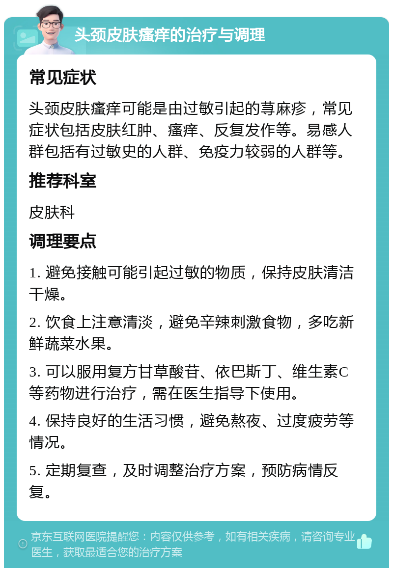 头颈皮肤瘙痒的治疗与调理 常见症状 头颈皮肤瘙痒可能是由过敏引起的荨麻疹，常见症状包括皮肤红肿、瘙痒、反复发作等。易感人群包括有过敏史的人群、免疫力较弱的人群等。 推荐科室 皮肤科 调理要点 1. 避免接触可能引起过敏的物质，保持皮肤清洁干燥。 2. 饮食上注意清淡，避免辛辣刺激食物，多吃新鲜蔬菜水果。 3. 可以服用复方甘草酸苷、依巴斯丁、维生素C等药物进行治疗，需在医生指导下使用。 4. 保持良好的生活习惯，避免熬夜、过度疲劳等情况。 5. 定期复查，及时调整治疗方案，预防病情反复。