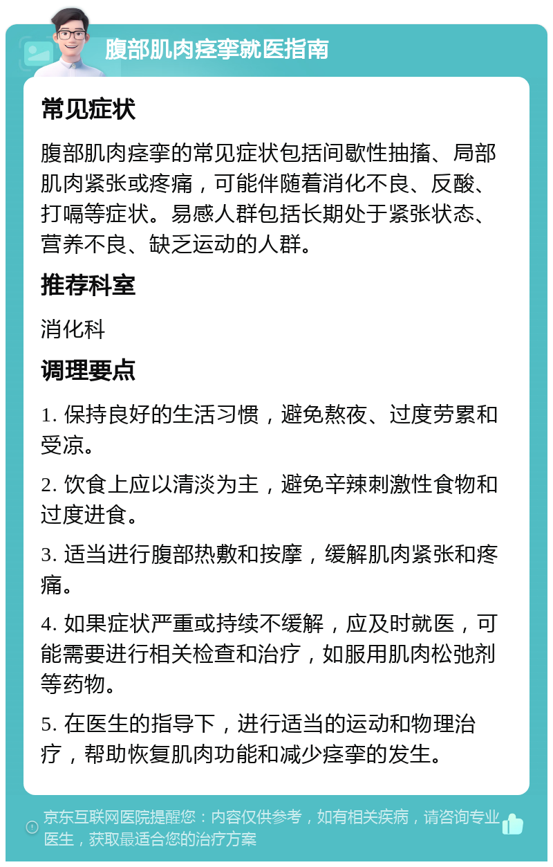 腹部肌肉痉挛就医指南 常见症状 腹部肌肉痉挛的常见症状包括间歇性抽搐、局部肌肉紧张或疼痛，可能伴随着消化不良、反酸、打嗝等症状。易感人群包括长期处于紧张状态、营养不良、缺乏运动的人群。 推荐科室 消化科 调理要点 1. 保持良好的生活习惯，避免熬夜、过度劳累和受凉。 2. 饮食上应以清淡为主，避免辛辣刺激性食物和过度进食。 3. 适当进行腹部热敷和按摩，缓解肌肉紧张和疼痛。 4. 如果症状严重或持续不缓解，应及时就医，可能需要进行相关检查和治疗，如服用肌肉松弛剂等药物。 5. 在医生的指导下，进行适当的运动和物理治疗，帮助恢复肌肉功能和减少痉挛的发生。