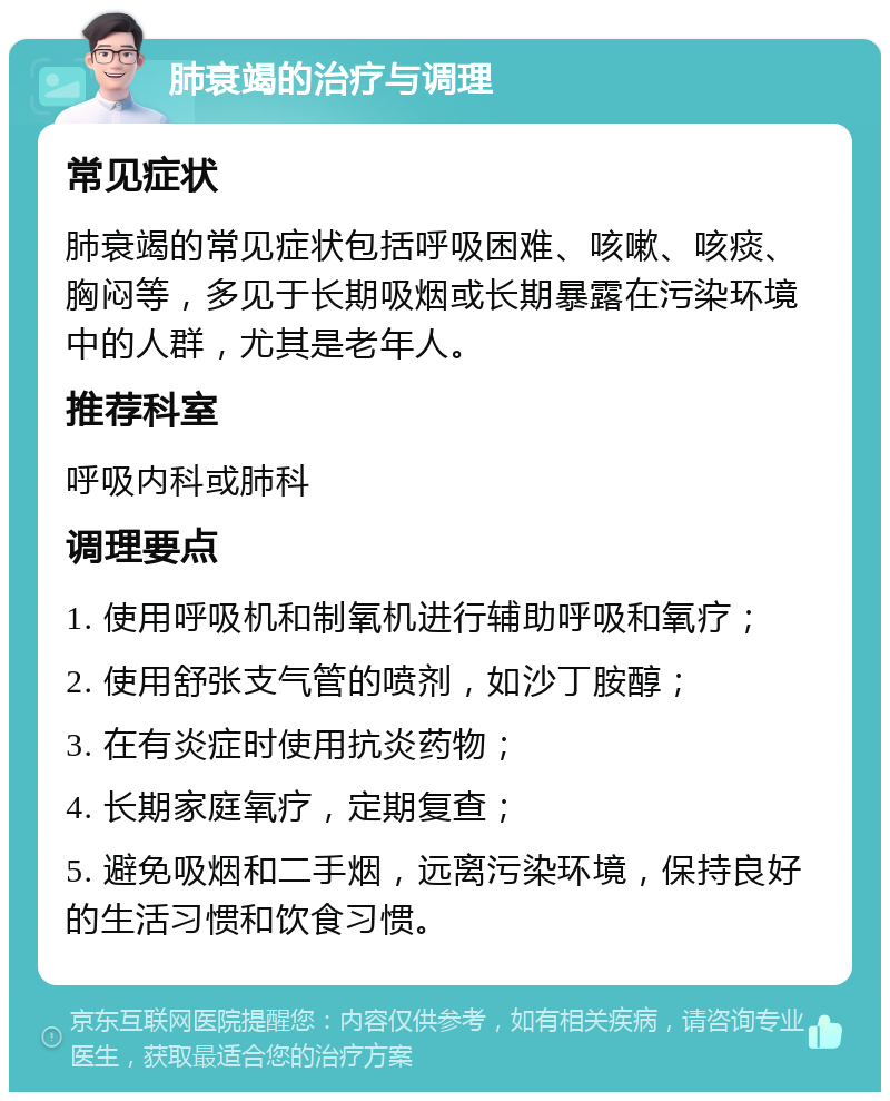 肺衰竭的治疗与调理 常见症状 肺衰竭的常见症状包括呼吸困难、咳嗽、咳痰、胸闷等，多见于长期吸烟或长期暴露在污染环境中的人群，尤其是老年人。 推荐科室 呼吸内科或肺科 调理要点 1. 使用呼吸机和制氧机进行辅助呼吸和氧疗； 2. 使用舒张支气管的喷剂，如沙丁胺醇； 3. 在有炎症时使用抗炎药物； 4. 长期家庭氧疗，定期复查； 5. 避免吸烟和二手烟，远离污染环境，保持良好的生活习惯和饮食习惯。