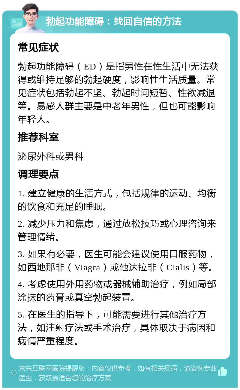 勃起功能障碍：找回自信的方法 常见症状 勃起功能障碍（ED）是指男性在性生活中无法获得或维持足够的勃起硬度，影响性生活质量。常见症状包括勃起不坚、勃起时间短暂、性欲减退等。易感人群主要是中老年男性，但也可能影响年轻人。 推荐科室 泌尿外科或男科 调理要点 1. 建立健康的生活方式，包括规律的运动、均衡的饮食和充足的睡眠。 2. 减少压力和焦虑，通过放松技巧或心理咨询来管理情绪。 3. 如果有必要，医生可能会建议使用口服药物，如西地那非（Viagra）或他达拉非（Cialis）等。 4. 考虑使用外用药物或器械辅助治疗，例如局部涂抹的药膏或真空勃起装置。 5. 在医生的指导下，可能需要进行其他治疗方法，如注射疗法或手术治疗，具体取决于病因和病情严重程度。