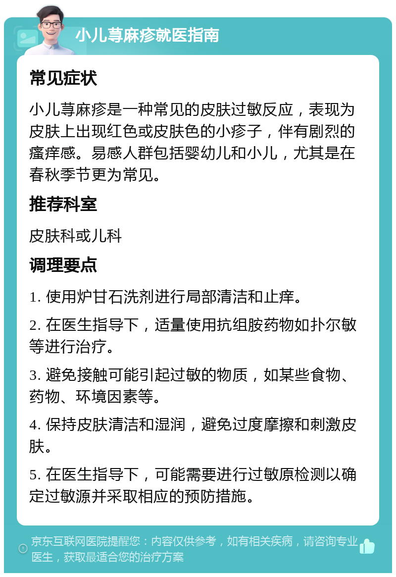 小儿荨麻疹就医指南 常见症状 小儿荨麻疹是一种常见的皮肤过敏反应，表现为皮肤上出现红色或皮肤色的小疹子，伴有剧烈的瘙痒感。易感人群包括婴幼儿和小儿，尤其是在春秋季节更为常见。 推荐科室 皮肤科或儿科 调理要点 1. 使用炉甘石洗剂进行局部清洁和止痒。 2. 在医生指导下，适量使用抗组胺药物如扑尔敏等进行治疗。 3. 避免接触可能引起过敏的物质，如某些食物、药物、环境因素等。 4. 保持皮肤清洁和湿润，避免过度摩擦和刺激皮肤。 5. 在医生指导下，可能需要进行过敏原检测以确定过敏源并采取相应的预防措施。