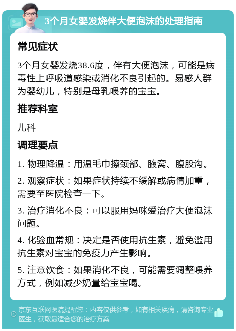 3个月女婴发烧伴大便泡沫的处理指南 常见症状 3个月女婴发烧38.6度，伴有大便泡沫，可能是病毒性上呼吸道感染或消化不良引起的。易感人群为婴幼儿，特别是母乳喂养的宝宝。 推荐科室 儿科 调理要点 1. 物理降温：用温毛巾擦颈部、腋窝、腹股沟。 2. 观察症状：如果症状持续不缓解或病情加重，需要至医院检查一下。 3. 治疗消化不良：可以服用妈咪爱治疗大便泡沫问题。 4. 化验血常规：决定是否使用抗生素，避免滥用抗生素对宝宝的免疫力产生影响。 5. 注意饮食：如果消化不良，可能需要调整喂养方式，例如减少奶量给宝宝喝。