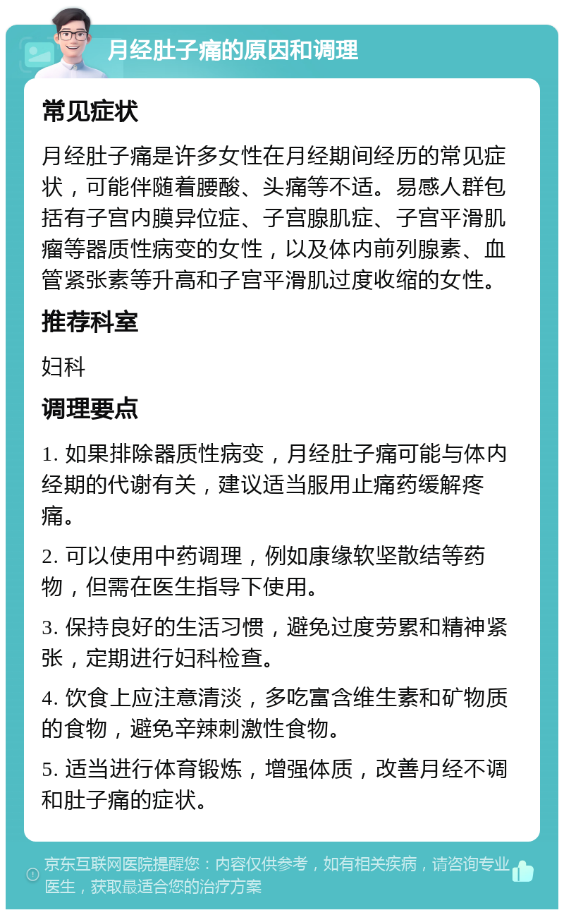 月经肚子痛的原因和调理 常见症状 月经肚子痛是许多女性在月经期间经历的常见症状，可能伴随着腰酸、头痛等不适。易感人群包括有子宫内膜异位症、子宫腺肌症、子宫平滑肌瘤等器质性病变的女性，以及体内前列腺素、血管紧张素等升高和子宫平滑肌过度收缩的女性。 推荐科室 妇科 调理要点 1. 如果排除器质性病变，月经肚子痛可能与体内经期的代谢有关，建议适当服用止痛药缓解疼痛。 2. 可以使用中药调理，例如康缘软坚散结等药物，但需在医生指导下使用。 3. 保持良好的生活习惯，避免过度劳累和精神紧张，定期进行妇科检查。 4. 饮食上应注意清淡，多吃富含维生素和矿物质的食物，避免辛辣刺激性食物。 5. 适当进行体育锻炼，增强体质，改善月经不调和肚子痛的症状。