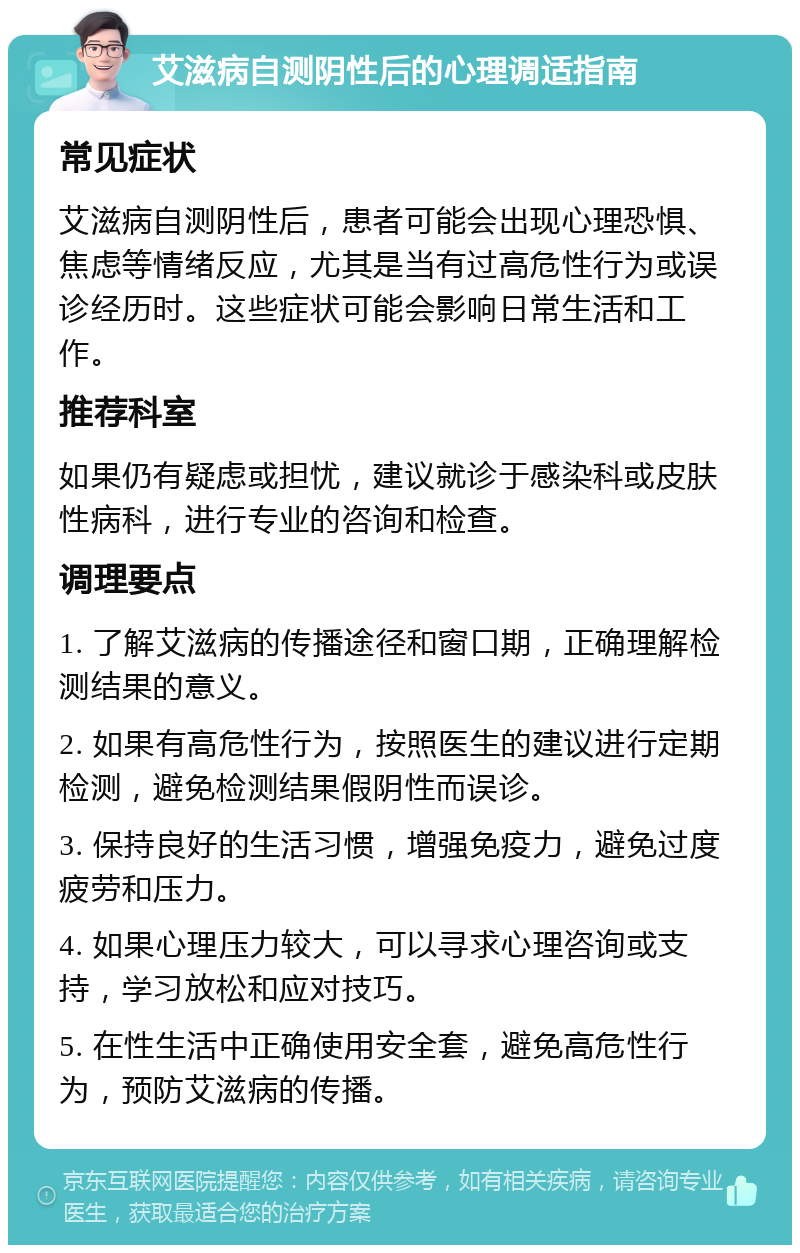 艾滋病自测阴性后的心理调适指南 常见症状 艾滋病自测阴性后，患者可能会出现心理恐惧、焦虑等情绪反应，尤其是当有过高危性行为或误诊经历时。这些症状可能会影响日常生活和工作。 推荐科室 如果仍有疑虑或担忧，建议就诊于感染科或皮肤性病科，进行专业的咨询和检查。 调理要点 1. 了解艾滋病的传播途径和窗口期，正确理解检测结果的意义。 2. 如果有高危性行为，按照医生的建议进行定期检测，避免检测结果假阴性而误诊。 3. 保持良好的生活习惯，增强免疫力，避免过度疲劳和压力。 4. 如果心理压力较大，可以寻求心理咨询或支持，学习放松和应对技巧。 5. 在性生活中正确使用安全套，避免高危性行为，预防艾滋病的传播。