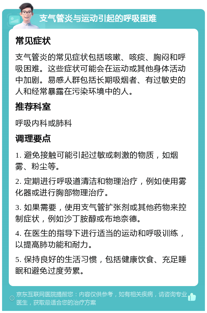 支气管炎与运动引起的呼吸困难 常见症状 支气管炎的常见症状包括咳嗽、咳痰、胸闷和呼吸困难。这些症状可能会在运动或其他身体活动中加剧。易感人群包括长期吸烟者、有过敏史的人和经常暴露在污染环境中的人。 推荐科室 呼吸内科或肺科 调理要点 1. 避免接触可能引起过敏或刺激的物质，如烟雾、粉尘等。 2. 定期进行呼吸道清洁和物理治疗，例如使用雾化器或进行胸部物理治疗。 3. 如果需要，使用支气管扩张剂或其他药物来控制症状，例如沙丁胺醇或布地奈德。 4. 在医生的指导下进行适当的运动和呼吸训练，以提高肺功能和耐力。 5. 保持良好的生活习惯，包括健康饮食、充足睡眠和避免过度劳累。