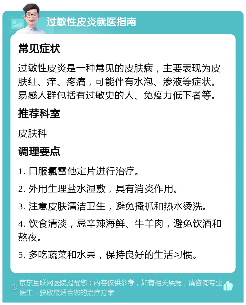 过敏性皮炎就医指南 常见症状 过敏性皮炎是一种常见的皮肤病，主要表现为皮肤红、痒、疼痛，可能伴有水泡、渗液等症状。易感人群包括有过敏史的人、免疫力低下者等。 推荐科室 皮肤科 调理要点 1. 口服氯雷他定片进行治疗。 2. 外用生理盐水湿敷，具有消炎作用。 3. 注意皮肤清洁卫生，避免搔抓和热水烫洗。 4. 饮食清淡，忌辛辣海鲜、牛羊肉，避免饮酒和熬夜。 5. 多吃蔬菜和水果，保持良好的生活习惯。