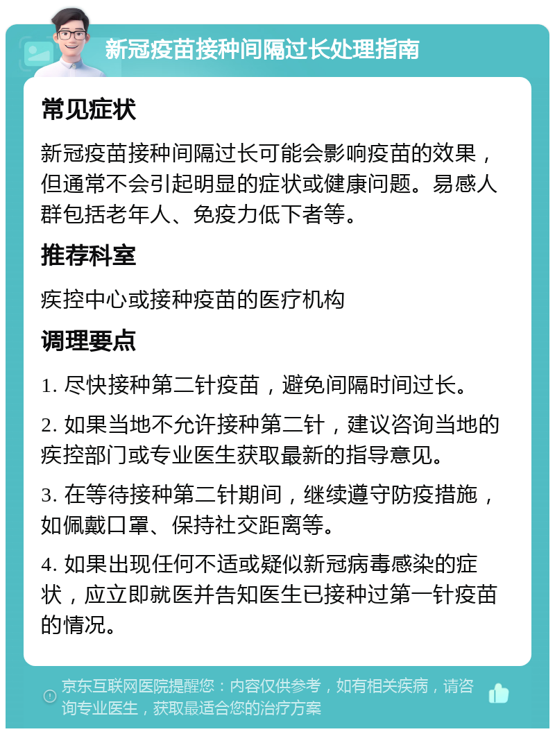 新冠疫苗接种间隔过长处理指南 常见症状 新冠疫苗接种间隔过长可能会影响疫苗的效果，但通常不会引起明显的症状或健康问题。易感人群包括老年人、免疫力低下者等。 推荐科室 疾控中心或接种疫苗的医疗机构 调理要点 1. 尽快接种第二针疫苗，避免间隔时间过长。 2. 如果当地不允许接种第二针，建议咨询当地的疾控部门或专业医生获取最新的指导意见。 3. 在等待接种第二针期间，继续遵守防疫措施，如佩戴口罩、保持社交距离等。 4. 如果出现任何不适或疑似新冠病毒感染的症状，应立即就医并告知医生已接种过第一针疫苗的情况。