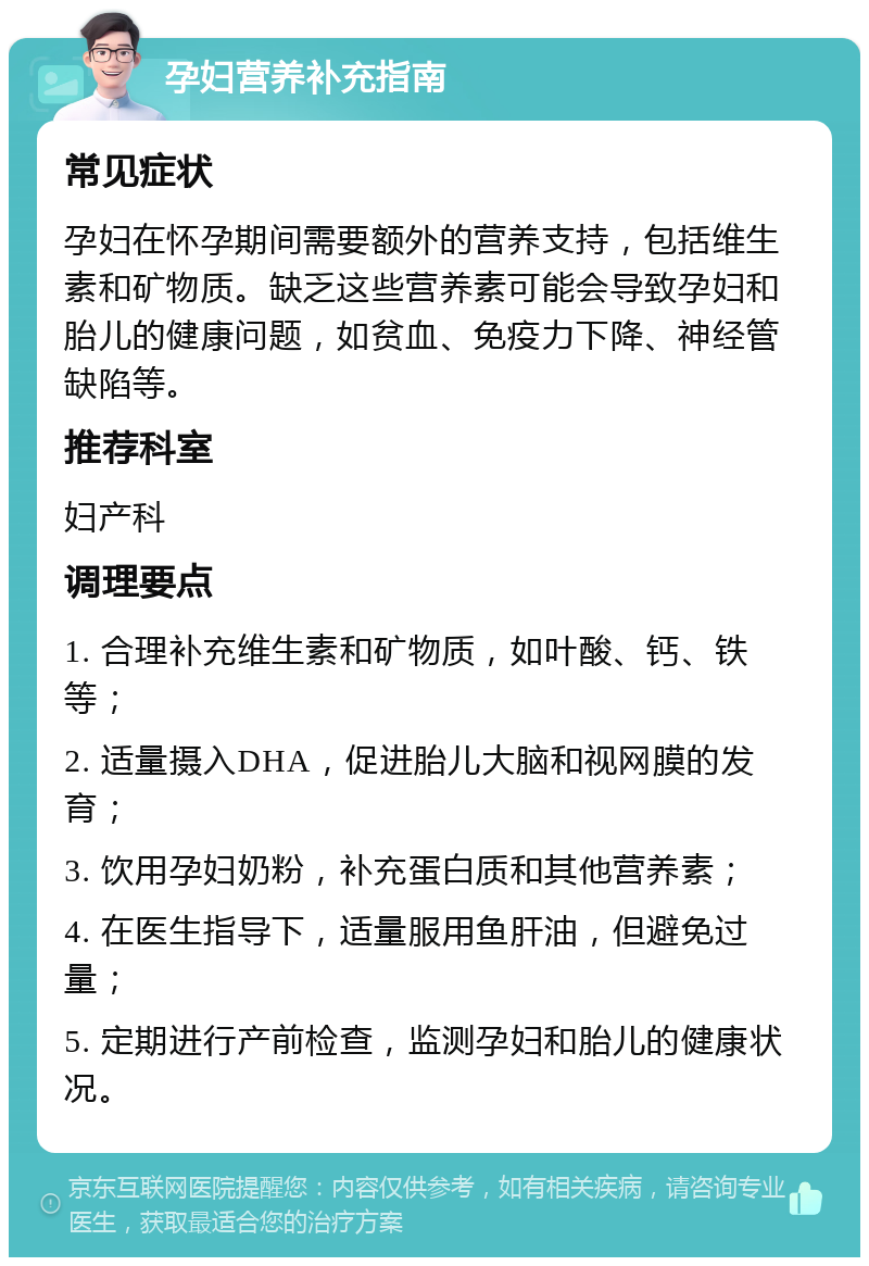 孕妇营养补充指南 常见症状 孕妇在怀孕期间需要额外的营养支持，包括维生素和矿物质。缺乏这些营养素可能会导致孕妇和胎儿的健康问题，如贫血、免疫力下降、神经管缺陷等。 推荐科室 妇产科 调理要点 1. 合理补充维生素和矿物质，如叶酸、钙、铁等； 2. 适量摄入DHA，促进胎儿大脑和视网膜的发育； 3. 饮用孕妇奶粉，补充蛋白质和其他营养素； 4. 在医生指导下，适量服用鱼肝油，但避免过量； 5. 定期进行产前检查，监测孕妇和胎儿的健康状况。