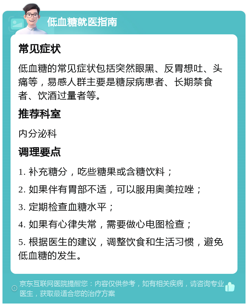 低血糖就医指南 常见症状 低血糖的常见症状包括突然眼黑、反胃想吐、头痛等，易感人群主要是糖尿病患者、长期禁食者、饮酒过量者等。 推荐科室 内分泌科 调理要点 1. 补充糖分，吃些糖果或含糖饮料； 2. 如果伴有胃部不适，可以服用奥美拉唑； 3. 定期检查血糖水平； 4. 如果有心律失常，需要做心电图检查； 5. 根据医生的建议，调整饮食和生活习惯，避免低血糖的发生。