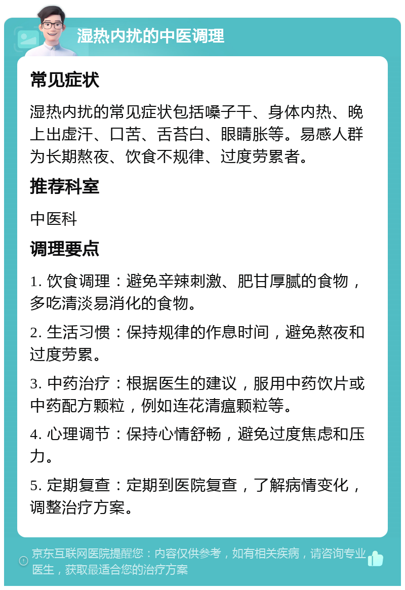 湿热内扰的中医调理 常见症状 湿热内扰的常见症状包括嗓子干、身体内热、晚上出虚汗、口苦、舌苔白、眼睛胀等。易感人群为长期熬夜、饮食不规律、过度劳累者。 推荐科室 中医科 调理要点 1. 饮食调理：避免辛辣刺激、肥甘厚腻的食物，多吃清淡易消化的食物。 2. 生活习惯：保持规律的作息时间，避免熬夜和过度劳累。 3. 中药治疗：根据医生的建议，服用中药饮片或中药配方颗粒，例如连花清瘟颗粒等。 4. 心理调节：保持心情舒畅，避免过度焦虑和压力。 5. 定期复查：定期到医院复查，了解病情变化，调整治疗方案。