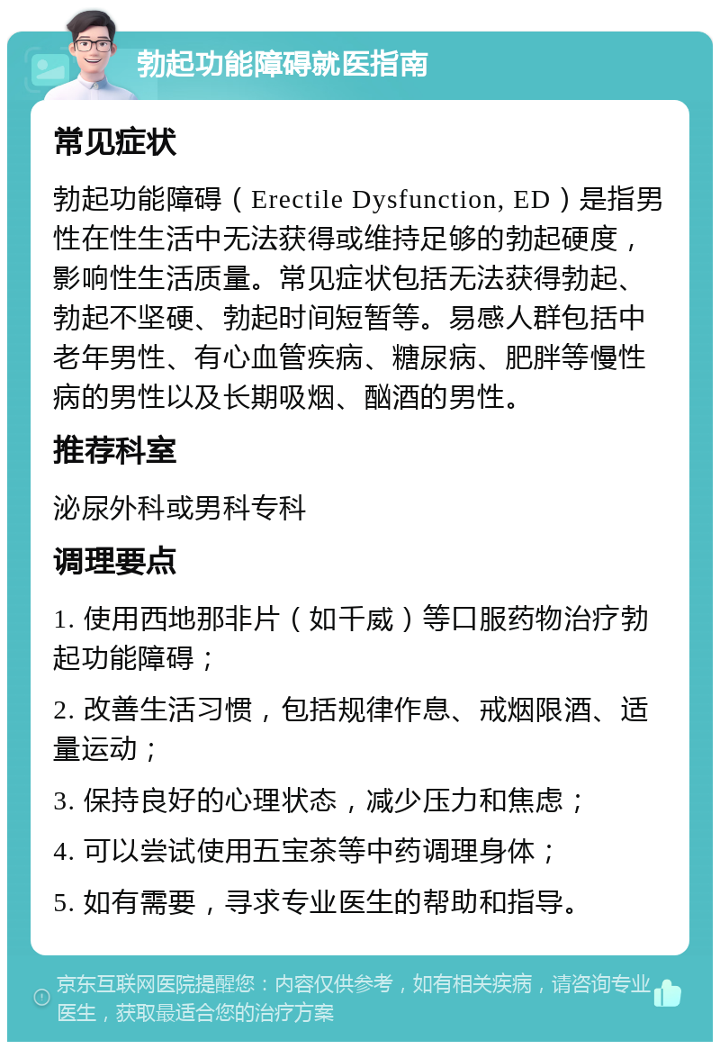 勃起功能障碍就医指南 常见症状 勃起功能障碍（Erectile Dysfunction, ED）是指男性在性生活中无法获得或维持足够的勃起硬度，影响性生活质量。常见症状包括无法获得勃起、勃起不坚硬、勃起时间短暂等。易感人群包括中老年男性、有心血管疾病、糖尿病、肥胖等慢性病的男性以及长期吸烟、酗酒的男性。 推荐科室 泌尿外科或男科专科 调理要点 1. 使用西地那非片（如千威）等口服药物治疗勃起功能障碍； 2. 改善生活习惯，包括规律作息、戒烟限酒、适量运动； 3. 保持良好的心理状态，减少压力和焦虑； 4. 可以尝试使用五宝茶等中药调理身体； 5. 如有需要，寻求专业医生的帮助和指导。