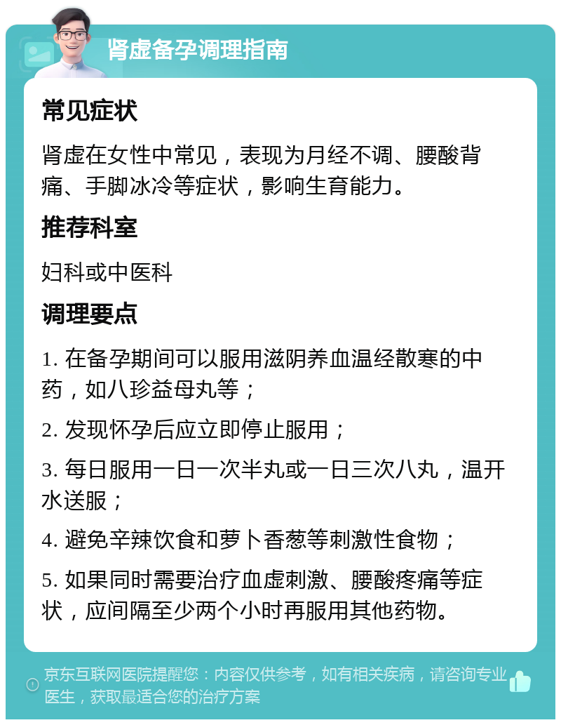 肾虚备孕调理指南 常见症状 肾虚在女性中常见，表现为月经不调、腰酸背痛、手脚冰冷等症状，影响生育能力。 推荐科室 妇科或中医科 调理要点 1. 在备孕期间可以服用滋阴养血温经散寒的中药，如八珍益母丸等； 2. 发现怀孕后应立即停止服用； 3. 每日服用一日一次半丸或一日三次八丸，温开水送服； 4. 避免辛辣饮食和萝卜香葱等刺激性食物； 5. 如果同时需要治疗血虚刺激、腰酸疼痛等症状，应间隔至少两个小时再服用其他药物。