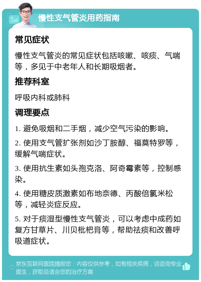 慢性支气管炎用药指南 常见症状 慢性支气管炎的常见症状包括咳嗽、咳痰、气喘等，多见于中老年人和长期吸烟者。 推荐科室 呼吸内科或肺科 调理要点 1. 避免吸烟和二手烟，减少空气污染的影响。 2. 使用支气管扩张剂如沙丁胺醇、福莫特罗等，缓解气喘症状。 3. 使用抗生素如头孢克洛、阿奇霉素等，控制感染。 4. 使用糖皮质激素如布地奈德、丙酸倍氯米松等，减轻炎症反应。 5. 对于痰湿型慢性支气管炎，可以考虑中成药如复方甘草片、川贝枇杷膏等，帮助祛痰和改善呼吸道症状。