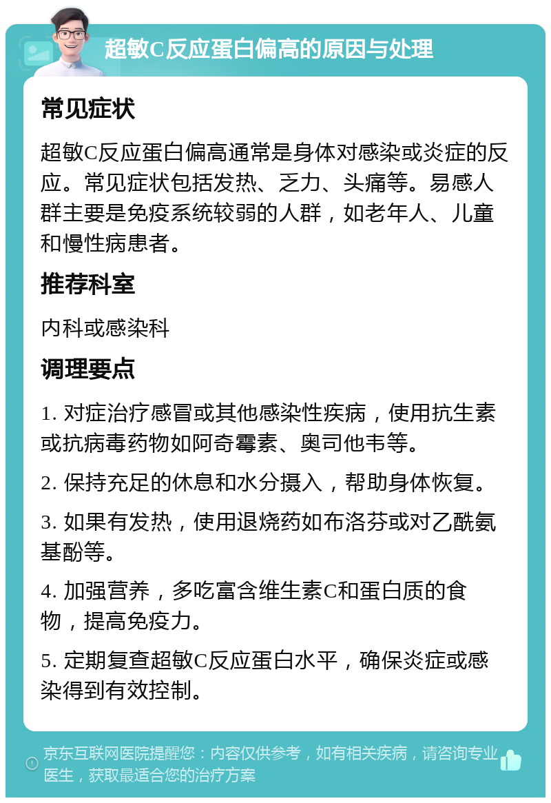 超敏C反应蛋白偏高的原因与处理 常见症状 超敏C反应蛋白偏高通常是身体对感染或炎症的反应。常见症状包括发热、乏力、头痛等。易感人群主要是免疫系统较弱的人群，如老年人、儿童和慢性病患者。 推荐科室 内科或感染科 调理要点 1. 对症治疗感冒或其他感染性疾病，使用抗生素或抗病毒药物如阿奇霉素、奥司他韦等。 2. 保持充足的休息和水分摄入，帮助身体恢复。 3. 如果有发热，使用退烧药如布洛芬或对乙酰氨基酚等。 4. 加强营养，多吃富含维生素C和蛋白质的食物，提高免疫力。 5. 定期复查超敏C反应蛋白水平，确保炎症或感染得到有效控制。