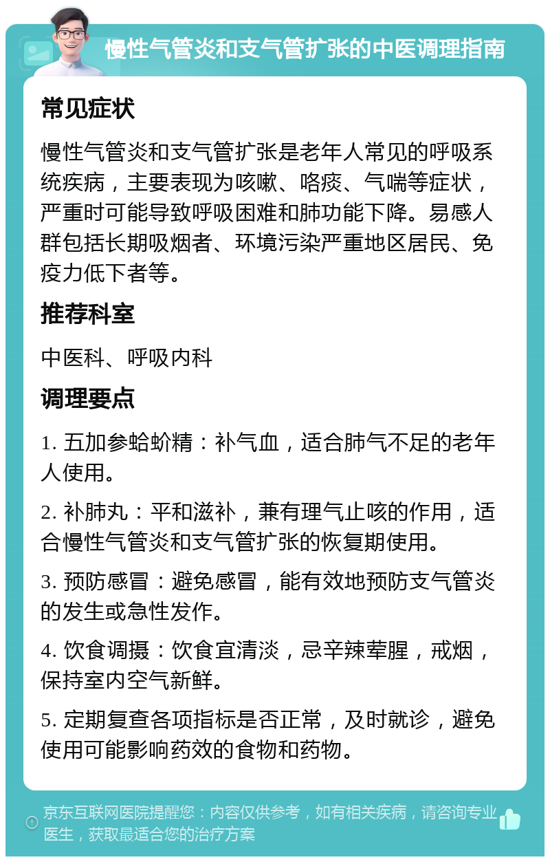 慢性气管炎和支气管扩张的中医调理指南 常见症状 慢性气管炎和支气管扩张是老年人常见的呼吸系统疾病，主要表现为咳嗽、咯痰、气喘等症状，严重时可能导致呼吸困难和肺功能下降。易感人群包括长期吸烟者、环境污染严重地区居民、免疫力低下者等。 推荐科室 中医科、呼吸内科 调理要点 1. 五加参蛤蚧精：补气血，适合肺气不足的老年人使用。 2. 补肺丸：平和滋补，兼有理气止咳的作用，适合慢性气管炎和支气管扩张的恢复期使用。 3. 预防感冒：避免感冒，能有效地预防支气管炎的发生或急性发作。 4. 饮食调摄：饮食宜清淡，忌辛辣荤腥，戒烟，保持室内空气新鲜。 5. 定期复查各项指标是否正常，及时就诊，避免使用可能影响药效的食物和药物。