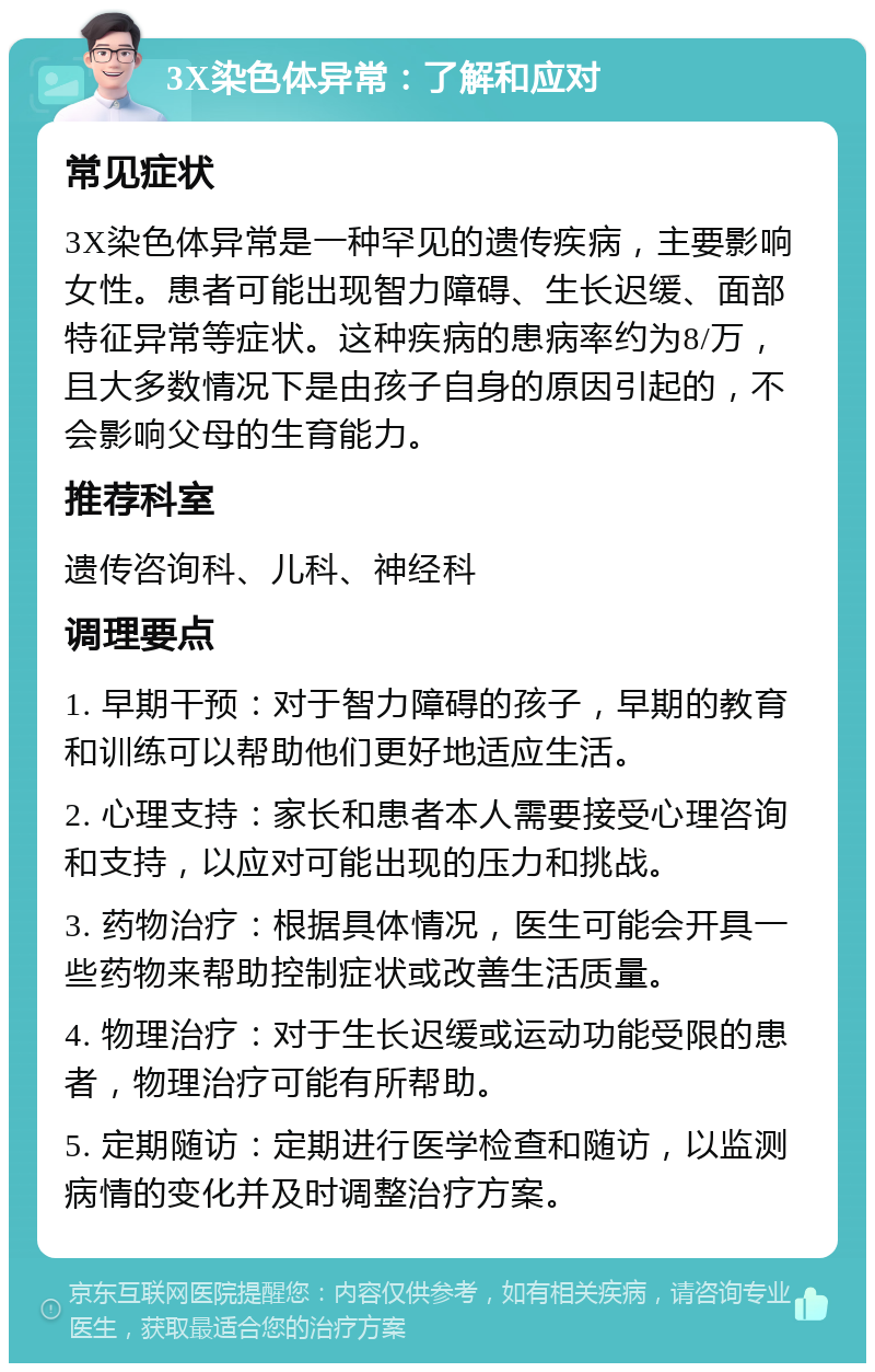 3X染色体异常：了解和应对 常见症状 3X染色体异常是一种罕见的遗传疾病，主要影响女性。患者可能出现智力障碍、生长迟缓、面部特征异常等症状。这种疾病的患病率约为8/万，且大多数情况下是由孩子自身的原因引起的，不会影响父母的生育能力。 推荐科室 遗传咨询科、儿科、神经科 调理要点 1. 早期干预：对于智力障碍的孩子，早期的教育和训练可以帮助他们更好地适应生活。 2. 心理支持：家长和患者本人需要接受心理咨询和支持，以应对可能出现的压力和挑战。 3. 药物治疗：根据具体情况，医生可能会开具一些药物来帮助控制症状或改善生活质量。 4. 物理治疗：对于生长迟缓或运动功能受限的患者，物理治疗可能有所帮助。 5. 定期随访：定期进行医学检查和随访，以监测病情的变化并及时调整治疗方案。