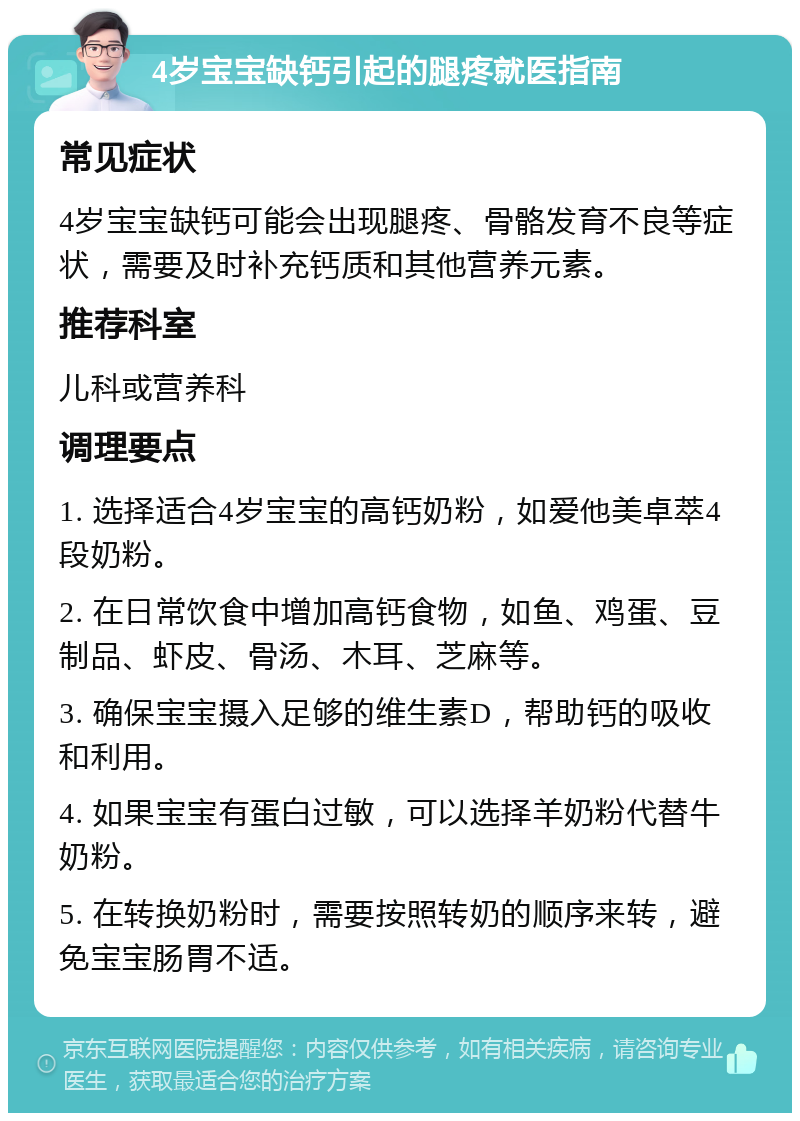 4岁宝宝缺钙引起的腿疼就医指南 常见症状 4岁宝宝缺钙可能会出现腿疼、骨骼发育不良等症状，需要及时补充钙质和其他营养元素。 推荐科室 儿科或营养科 调理要点 1. 选择适合4岁宝宝的高钙奶粉，如爱他美卓萃4段奶粉。 2. 在日常饮食中增加高钙食物，如鱼、鸡蛋、豆制品、虾皮、骨汤、木耳、芝麻等。 3. 确保宝宝摄入足够的维生素D，帮助钙的吸收和利用。 4. 如果宝宝有蛋白过敏，可以选择羊奶粉代替牛奶粉。 5. 在转换奶粉时，需要按照转奶的顺序来转，避免宝宝肠胃不适。