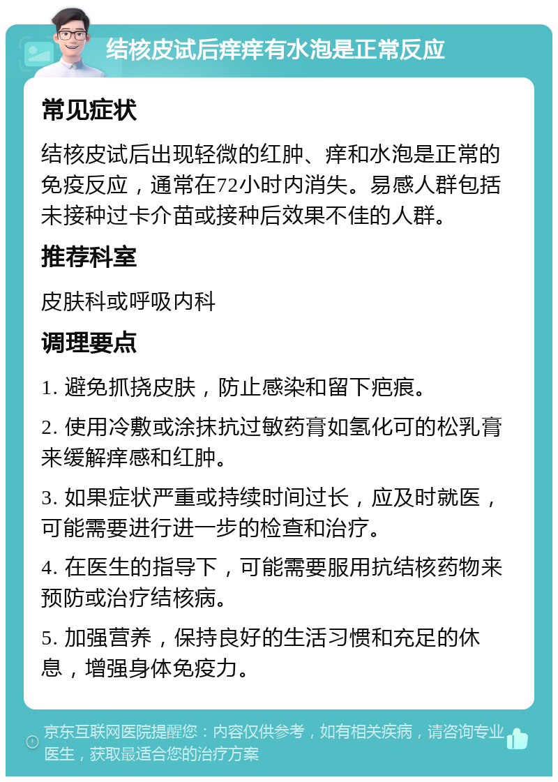 结核皮试后痒痒有水泡是正常反应 常见症状 结核皮试后出现轻微的红肿、痒和水泡是正常的免疫反应，通常在72小时内消失。易感人群包括未接种过卡介苗或接种后效果不佳的人群。 推荐科室 皮肤科或呼吸内科 调理要点 1. 避免抓挠皮肤，防止感染和留下疤痕。 2. 使用冷敷或涂抹抗过敏药膏如氢化可的松乳膏来缓解痒感和红肿。 3. 如果症状严重或持续时间过长，应及时就医，可能需要进行进一步的检查和治疗。 4. 在医生的指导下，可能需要服用抗结核药物来预防或治疗结核病。 5. 加强营养，保持良好的生活习惯和充足的休息，增强身体免疫力。