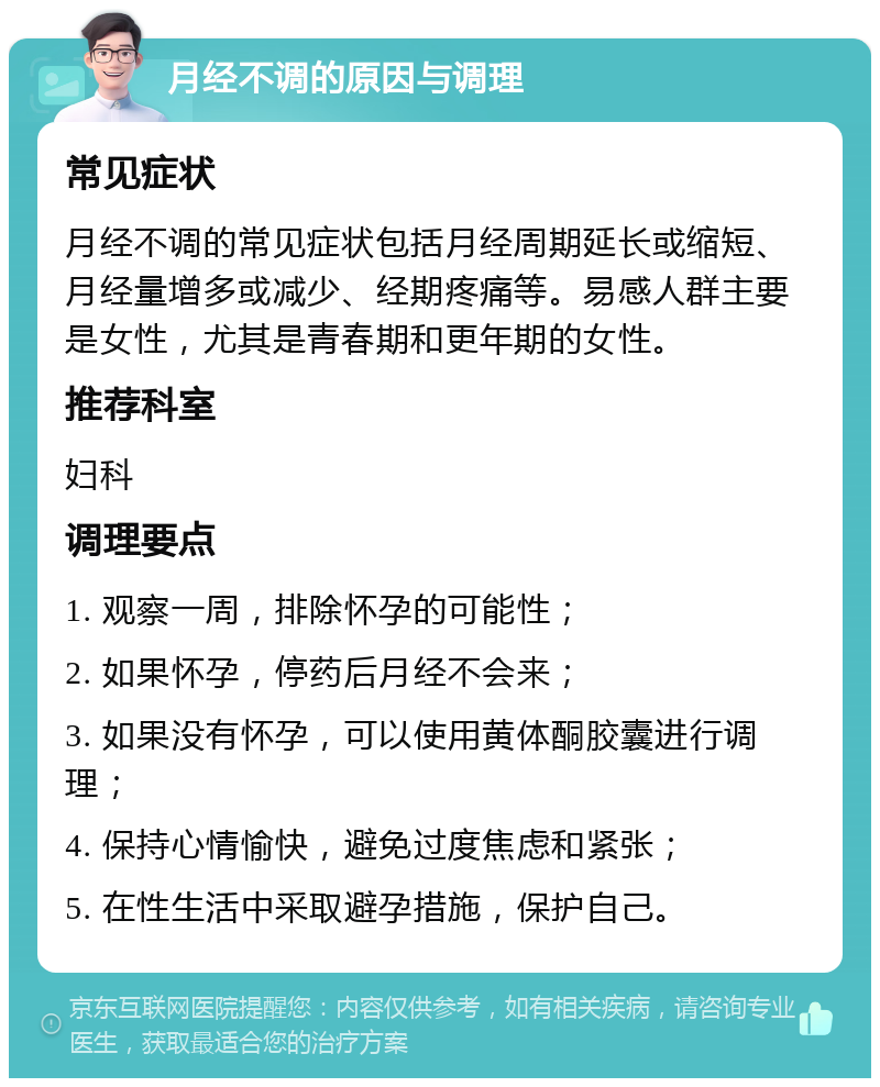 月经不调的原因与调理 常见症状 月经不调的常见症状包括月经周期延长或缩短、月经量增多或减少、经期疼痛等。易感人群主要是女性，尤其是青春期和更年期的女性。 推荐科室 妇科 调理要点 1. 观察一周，排除怀孕的可能性； 2. 如果怀孕，停药后月经不会来； 3. 如果没有怀孕，可以使用黄体酮胶囊进行调理； 4. 保持心情愉快，避免过度焦虑和紧张； 5. 在性生活中采取避孕措施，保护自己。