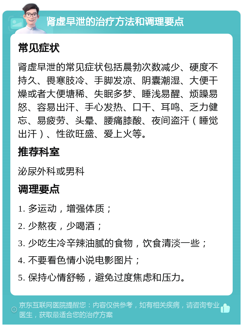 肾虚早泄的治疗方法和调理要点 常见症状 肾虚早泄的常见症状包括晨勃次数减少、硬度不持久、畏寒肢冷、手脚发凉、阴囊潮湿、大便干燥或者大便塘稀、失眠多梦、睡浅易醒、烦躁易怒、容易出汗、手心发热、口干、耳鸣、乏力健忘、易疲劳、头晕、腰痛膝酸、夜间盗汗（睡觉出汗）、性欲旺盛、爱上火等。 推荐科室 泌尿外科或男科 调理要点 1. 多运动，增强体质； 2. 少熬夜，少喝酒； 3. 少吃生冷辛辣油腻的食物，饮食清淡一些； 4. 不要看色情小说电影图片； 5. 保持心情舒畅，避免过度焦虑和压力。