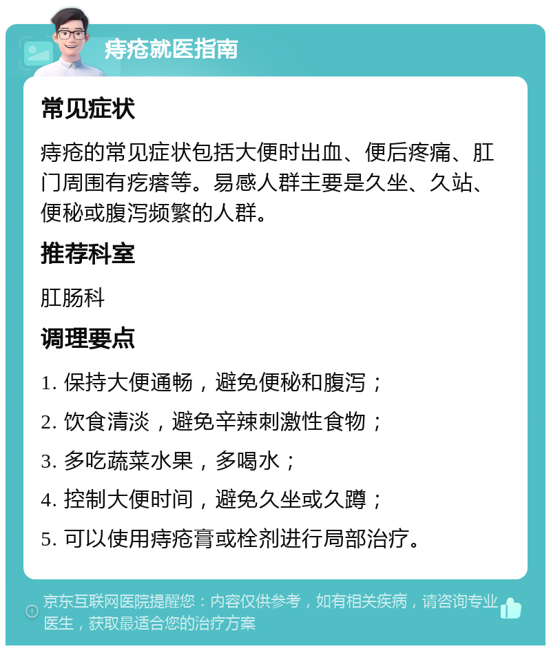 痔疮就医指南 常见症状 痔疮的常见症状包括大便时出血、便后疼痛、肛门周围有疙瘩等。易感人群主要是久坐、久站、便秘或腹泻频繁的人群。 推荐科室 肛肠科 调理要点 1. 保持大便通畅，避免便秘和腹泻； 2. 饮食清淡，避免辛辣刺激性食物； 3. 多吃蔬菜水果，多喝水； 4. 控制大便时间，避免久坐或久蹲； 5. 可以使用痔疮膏或栓剂进行局部治疗。