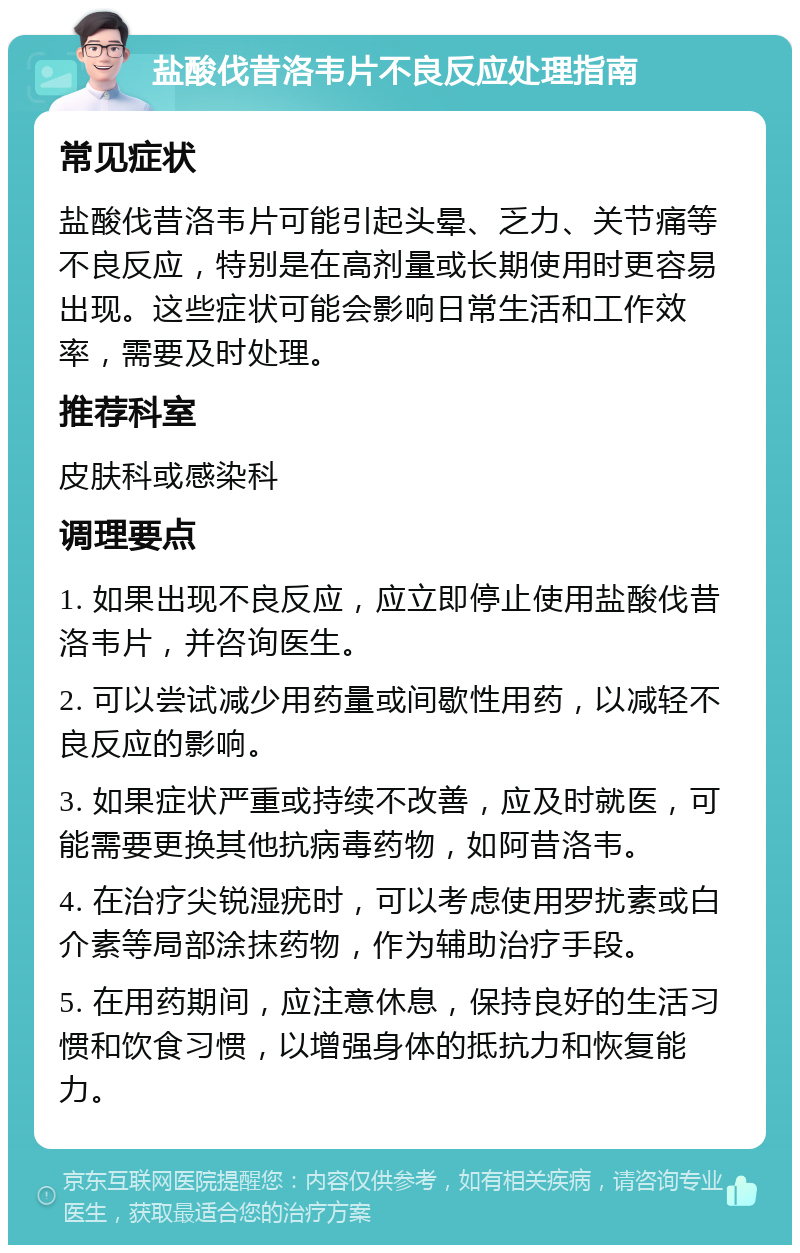 盐酸伐昔洛韦片不良反应处理指南 常见症状 盐酸伐昔洛韦片可能引起头晕、乏力、关节痛等不良反应，特别是在高剂量或长期使用时更容易出现。这些症状可能会影响日常生活和工作效率，需要及时处理。 推荐科室 皮肤科或感染科 调理要点 1. 如果出现不良反应，应立即停止使用盐酸伐昔洛韦片，并咨询医生。 2. 可以尝试减少用药量或间歇性用药，以减轻不良反应的影响。 3. 如果症状严重或持续不改善，应及时就医，可能需要更换其他抗病毒药物，如阿昔洛韦。 4. 在治疗尖锐湿疣时，可以考虑使用罗扰素或白介素等局部涂抹药物，作为辅助治疗手段。 5. 在用药期间，应注意休息，保持良好的生活习惯和饮食习惯，以增强身体的抵抗力和恢复能力。