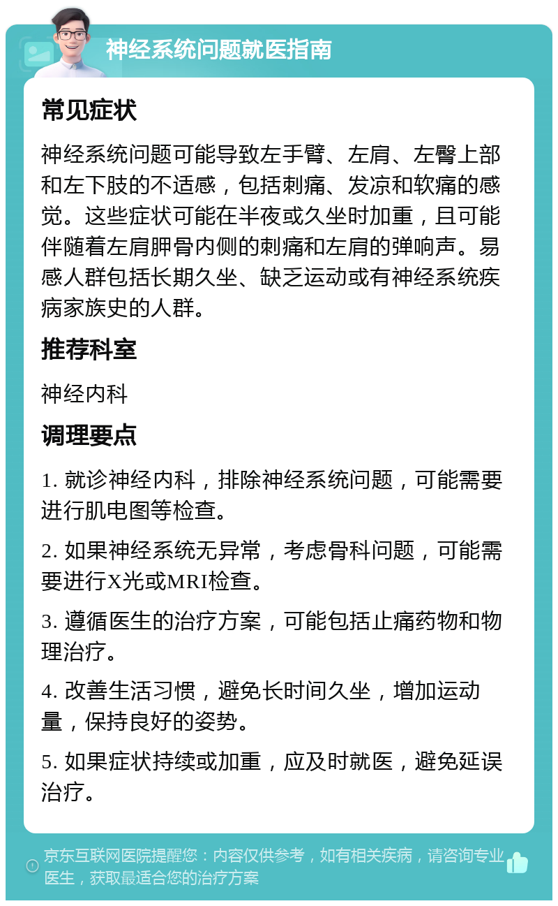 神经系统问题就医指南 常见症状 神经系统问题可能导致左手臂、左肩、左臀上部和左下肢的不适感，包括刺痛、发凉和软痛的感觉。这些症状可能在半夜或久坐时加重，且可能伴随着左肩胛骨内侧的刺痛和左肩的弹响声。易感人群包括长期久坐、缺乏运动或有神经系统疾病家族史的人群。 推荐科室 神经内科 调理要点 1. 就诊神经内科，排除神经系统问题，可能需要进行肌电图等检查。 2. 如果神经系统无异常，考虑骨科问题，可能需要进行X光或MRI检查。 3. 遵循医生的治疗方案，可能包括止痛药物和物理治疗。 4. 改善生活习惯，避免长时间久坐，增加运动量，保持良好的姿势。 5. 如果症状持续或加重，应及时就医，避免延误治疗。