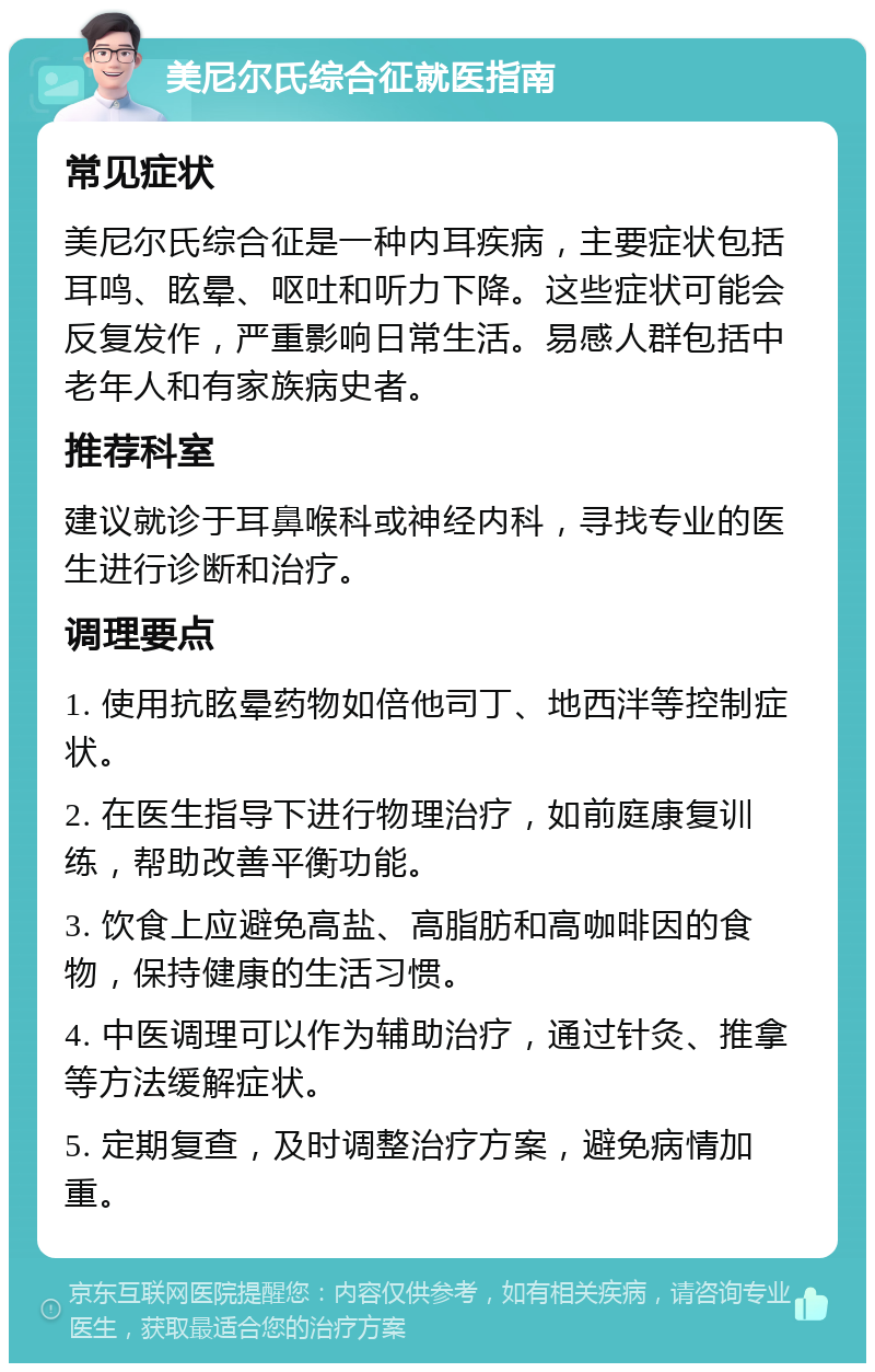 美尼尔氏综合征就医指南 常见症状 美尼尔氏综合征是一种内耳疾病，主要症状包括耳鸣、眩晕、呕吐和听力下降。这些症状可能会反复发作，严重影响日常生活。易感人群包括中老年人和有家族病史者。 推荐科室 建议就诊于耳鼻喉科或神经内科，寻找专业的医生进行诊断和治疗。 调理要点 1. 使用抗眩晕药物如倍他司丁、地西泮等控制症状。 2. 在医生指导下进行物理治疗，如前庭康复训练，帮助改善平衡功能。 3. 饮食上应避免高盐、高脂肪和高咖啡因的食物，保持健康的生活习惯。 4. 中医调理可以作为辅助治疗，通过针灸、推拿等方法缓解症状。 5. 定期复查，及时调整治疗方案，避免病情加重。